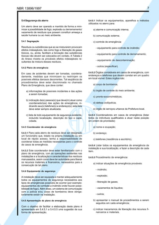 NBR 13896/1997 7 
5.4 Segurança do aterro 
Um aterro deve ser operado e mantido de forma a mini-mizar 
a possibilidade de fogo, explosão ou derramamento/ 
vazamento de resíduos que possam constituir ameaça a 
saúde humana ou ao meio ambiente. 
5.4.1 Segregação 
Resíduos ou substâncias que ao se misturarem provocam 
efeitos indesejáveis, tais como fogo e liberação de gases 
tóxicos, ou, ainda, facilitam a lixiviação das substâncias 
tóxicas não devem ser colocados em contato. A Tabela 2 
do Anexo mostra os prováveis efeitos indesejáveis re-sultantes 
da mistura desses resíduos. 
5.4.2 Plano de emergência 
Em caso de acidentes devem ser tomadas, coordena-damente, 
medidas que minimizem ou restrinjam os 
possíveis efeitos danosos decorrentes. Tal seqüência de 
procedimentos deve estar discriminada no chamado 
Plano de Emergência, que deve conter: 
a) informações de possíveis incidentes e das ações 
a serem tomadas; 
b) indicação da(s) pessoa(s) que deve(m) atuar como 
coordenador(es) das ações de emergência, in-dicando 
seu(s) telefone(s) e endereço(s); esta lista 
deve estar sempre atualizada; 
c) lista de todo equipamento de segurança existente, 
incluindo localização, descrição do tipo e capa-cidade. 
5.4.3 Coordenador de emergência 
5.4.3.1 Para cada aterro de resíduos deve ser designado 
um funcionário que, lotado na própria instalação ou em 
local de rápido acesso, tenha a responsabilidade de 
coordenar todas as medidas necessárias para o controle 
de casos de emergência. 
5.4.3.2 Este coordenador deve estar familiarizado com o 
plano de emergência, com as operações existentes nas 
instalações e a localização e características dos resíduos 
manuseados, assim como deve ter autoridade para liberar 
os recursos materiais e financeiros, necessários para a 
consecução de tal plano. 
5.4.4 Equipamento de segurança 
A instalação deve ser equipada e manter adequadamente 
todos os equipamentos de segurança necessários aos 
tipos de emergências possíveis de ocorrer (por exemplo: 
equipamentos de combate a incêndio onde houver possi-bilidade 
de fogo). Além disso, um sistema de comunicação 
com a polícia e/ou corpo de bombeiros deve obriga-toriamente 
existir na instalação. 
5.4.5 Apresentação do plano de emergência 
Com o objetivo de facilitar a elaboração deste plano é 
apresentada em 5.4.5.1 a 5.4.5.5 uma sugestão de sua 
forma de apresentação. 
5.4.5.1 Indicar os equipamentos, aparelhos e métodos 
utilizados no aterro para: 
a) alarme e comunicação interna; 
b) comunicação externa; 
c) controle de emergência: 
- equipamento para controle de incêndio; 
- equipamento para controle de derramamento; 
- equipamento de descontaminação; 
- outros (especificar). 
5.4.5.2 Órgãos contatáveis em casos de emergência, com 
endereços e telefones que devem constar em um quadro 
em local visível. Estes órgãos são: 
a) corpo de bombeiros; 
b) órgão de controle do meio ambiente; 
c) pronto-socorro/médicos; 
d) defesa civil/polícia; 
e) órgão de serviços urbanos da Prefeitura local. 
5.4.5.3 Coordenadores em casos de emergência (listar 
todos os indivíduos qualificados a atuar nesta posição 
em ordem de prioridade): 
a) nome e ocupação; 
b) endereço; 
c) telefones (residência e escritório). 
5.4.5.4 Listar todos os equipamentos de emergência da 
instalação e sua localização, e fazer a descrição de cada 
item. 
5.4.5.5 Procedimento de emergência: 
a) indicar situações de emergência prováveis: 
- incêndio; 
- explosão; 
- liberação de gases; 
- vazamentos de líquidos; 
- outros; 
b) apresentar o manual de procedimentos a serem 
seguidos em cada emergência; 
c) indicar mecanismos de liberação dos recursos fi-nanceiros 
e materiais. 
Cópia não autorizada 
 