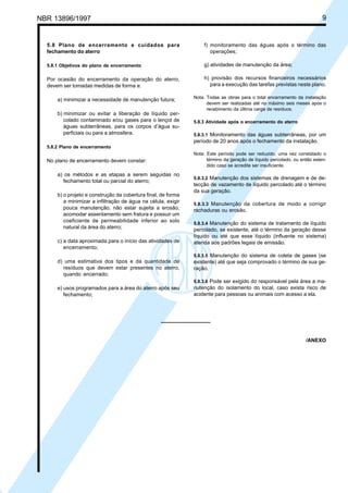 NBR 13896/1997 9 
5.8 Plano de encerramento e cuidados para 
fechamento do aterro 
5.8.1 Objetivos do plano de encerramento 
Por ocasião do encerramento da operação do aterro, 
devem ser tomadas medidas de forma a: 
a) minimizar a necessidade de manutenção futura; 
b) minimizar ou evitar a liberação de líquido per-colado 
contaminado e/ou gases para o lençol de 
águas subterrâneas, para os corpos d’água su-perficiais 
ou para a atmosfera. 
5.8.2 Plano de encerramento 
No plano de encerramento devem constar: 
a) os métodos e as etapas a serem seguidas no 
fechamento total ou parcial do aterro; 
b) o projeto e construção da cobertura final, de forma 
a minimizar a infiltração de água na célula, exigir 
pouca manutenção, não estar sujeita a erosão, 
acomodar assentamento sem fratura e possuir um 
coeficiente de permeabilidade inferior ao solo 
natural da área do aterro; 
c) a data aproximada para o início das atividades de 
encerramento; 
d) uma estimativa dos tipos e da quantidade de 
resíduos que devem estar presentes no aterro, 
quando encerrado; 
e) usos programados para a área do aterro após seu 
fechamento; 
f) monitoramento das águas após o término das 
operações; 
g) atividades de manutenção da área; 
h) provisão dos recursos financeiros necessários 
para a execução das tarefas previstas neste plano. 
Nota: Todas as obras para o total encerramento da instalação 
devem ser realizadas até no máximo seis meses após o 
recebimento da última carga de resíduos. 
5.8.3 Atividade após o encerramento do aterro 
5.8.3.1 Monitoramento das águas subterrâneas, por um 
período de 20 anos após o fechamento da instalação. 
Nota: Este período pode ser reduzido, uma vez constatado o 
término da geração de líquido percolado, ou então esten-dido 
caso se acredite ser insuficiente. 
5.8.3.2 Manutenção dos sistemas de drenagem e de de-tecção 
de vazamento de líquido percolado até o término 
da sua geração. 
5.8.3.3 Manutenção da cobertura de modo a corrigir 
rachaduras ou erosão. 
5.8.3.4 Manutenção do sistema de tratamento de líquido 
percolado, se existente, até o término da geração desse 
líquido ou até que esse líquido (influente no sistema) 
atenda aos padrões legais de emissão. 
5.8.3.5 Manutenção do sistema de coleta de gases (se 
existente) até que seja comprovado o término de sua ge-ração. 
5.8.3.6 Pode ser exigido do responsável pela área a ma-nutenção 
do isolamento do local, caso exista risco de 
acidente para pessoas ou animais com acesso a ela. 
/ANEXO 
Cópia não autorizada 
 