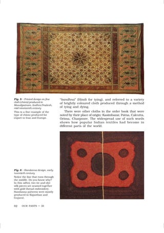 OUR PASTS – III
82
Fig. 5 – Printed design on fine
cloth (chintz) produced in
Masulipatnam, Andhra Pradesh,
mid-nineteenth century
This is a fine example of the
type of chintz produced for
export to Iran and Europe.
Fig. 6 – Bandanna design, early
twentieth century
Notice the line that runs through
the middle. Do you know why?
In this odhni, two tie-and-dye
silk pieces are seamed together
with gold thread embroidery.
Bandanna patterns were mostly
produced in Rajasthan and
Gujarat.
“bandhna” (Hindi for tying), and referred to a variety
of brightly coloured cloth produced through a method
of tying and dying.
There were other cloths in the order book that were
noted by their place of origin: Kasimbazar, Patna, Calcutta,
Orissa, Charpoore. The widespread use of such words
shows how popular Indian textiles had become in
different parts of the world.
 