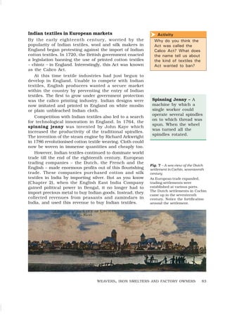 83
Activity
Why do you think the
Act was called the
Calico Act? What does
the name tell us about
the kind of textiles the
Act wanted to ban?
h
WEAVERS, IRON SMELTERS AND FACTORY OWNERS
Spinning Jenny – A
machine by which a
single worker could
operate several spindles
on to which thread was
spun. When the wheel
was turned all the
spindles rotated.
Indian textiles in European markets
By the early eighteenth century, worried by the
popularity of Indian textiles, wool and silk makers in
England began protesting against the import of Indian
cotton textiles. In 1720, the British government enacted
a legislation banning the use of printed cotton textiles
– chintz – in England. Interestingly, this Act was known
as the Calico Act.
At this time textile industries had just begun to
develop in England. Unable to compete with Indian
textiles, English producers wanted a secure market
within the country by preventing the entry of Indian
textiles. The first to grow under government protection
was the calico printing industry. Indian designs were
now imitated and printed in England on white muslin
or plain unbleached Indian cloth.
Competition with Indian textiles also led to a search
for technological innovation in England. In 1764, the
spinning jenny was invented by John Kaye which
increased the productivity of the traditional spindles.
The invention of the steam engine by Richard Arkwright
in 1786 revolutionised cotton textile weaving. Cloth could
now be woven in immense quantities and cheaply too.
However, Indian textiles continued to dominate world
trade till the end of the eighteenth century. European
trading companies – the Dutch, the French and the
English – made enormous profits out of this flourishing
trade. These companies purchased cotton and silk
textiles in India by importing silver. But as you know
(Chapter 2), when the English East India Company
gained political power in Bengal, it no longer had to
import precious metal to buy Indian goods. Instead, they
collected revenues from peasants and zamindars in
India, and used this revenue to buy Indian textiles.
Fig. 7 – A sea view of the Dutch
settlement in Cochin, seventeenth
century
As European trade expanded,
trading settlements were
established at various ports.
The Dutch settlements in Cochin
came up in the seventeenth
century. Notice the fortification
around the settlement.
 