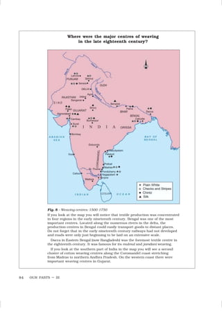 OUR PASTS – III
84
Fig. 8 – Weaving centres: 1500-1750
If you look at the map you will notice that textile production was concentrated
in four regions in the early nineteenth century. Bengal was one of the most
important centres. Located along the numerous rivers in the delta, the
production centres in Bengal could easily transport goods to distant places.
Do not forget that in the early nineteenth century railways had not developed
and roads were only just beginning to be laid on an extensive scale.
Dacca in Eastern Bengal (now Bangladesh) was the foremost textile centre in
the eighteenth century. It was famous for its mulmul and jamdani weaving.
If you look at the southern part of India in the map you will see a second
cluster of cotton weaving centres along the Coromandel coast stretching
from Madras to northern Andhra Pradesh. On the western coast there were
important weaving centres in Gujarat.
Where were the major centres of weaving
in the late eighteenth century?
 
