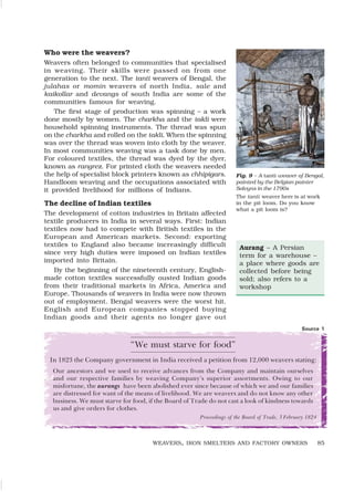 85
Who were the weavers?
Weavers often belonged to communities that specialised
in weaving. Their skills were passed on from one
generation to the next. The tanti weavers of Bengal, the
julahas or momin weavers of north India, sale and
kaikollar and devangs of south India are some of the
communities famous for weaving.
The first stage of production was spinning – a work
done mostly by women. The charkha and the takli were
household spinning instruments. The thread was spun
on the charkha and rolled on the takli. When the spinning
was over the thread was woven into cloth by the weaver.
In most communities weaving was a task done by men.
For coloured textiles, the thread was dyed by the dyer,
known as rangrez. For printed cloth the weavers needed
the help of specialist block printers known as chhipigars.
Handloom weaving and the occupations associated with
it provided livelihood for millions of Indians.
The decline of Indian textiles
The development of cotton industries in Britain affected
textile producers in India in several ways. First: Indian
textiles now had to compete with British textiles in the
European and American markets. Second: exporting
textiles to England also became increasingly difficult
since very high duties were imposed on Indian textiles
imported into Britain.
By the beginning of the nineteenth century, English-
made cotton textiles successfully ousted Indian goods
from their traditional markets in Africa, America and
Europe. Thousands of weavers in India were now thrown
out of employment. Bengal weavers were the worst hit.
English and European companies stopped buying
Indian goods and their agents no longer gave out
WEAVERS, IRON SMELTERS AND FACTORY OWNERS
Fig. 9 – A tanti weaver of Bengal,
painted by the Belgian painter
Solvyns in the 1790s
The tanti weaver here is at work
in the pit loom. Do you know
what a pit loom is?
“We must starve for food”
In 1823 the Company government in India received a petition from 12,000 weavers stating:
Our ancestors and we used to receive advances from the Company and maintain ourselves
and our respective families by weaving Company’s superior assortments. Owing to our
misfortune, the aurangs have been abolished ever since because of which we and our families
are distressed for want of the means of livelihood. We are weavers and do not know any other
business. We must starve for food, if the Board of Trade do not cast a look of kindness towards
us and give orders for clothes.
Proceedings of the Board of Trade, 3 February 1824
Source 1
Aurang – A Persian
term for a warehouse –
a place where goods are
collected before being
sold; also refers to a
workshop
 