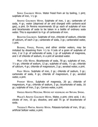 Simple Chalybeate Water. Water freed from air by boiling, 1 pint;
sulphate of iron, 1⁄2 gr.
Aerated Chalybeate Water. Sulphate of iron, 1 gr.; carbonate of
soda, 4 gr.; water (deprived of air and charged with carbonic-acid
gas), a pint. Dr Pereira recommends 10 gr. each of sulphate of iron
and bicarbonate of soda to be taken in a bottle of ordinary soda
water. This is equivalent to 4 gr. of carbonate of iron.
Brighton Chalybeate. Sulphate of iron, chloride of sodium, chloride
of calcium, of each 2 gr.; carbonate of soda, 3 gr.; carbonated water,
1 pint.
Bussang, Forges, Provins, and other similar waters, may be
imitated by dissolving from 1⁄2 to 2⁄3rds of a grain of sulphate of
iron, 2 or 3 gr. of carbonate of soda, 1 gr. of sulphate of magnesia,
and 1 of chloride of sodium, in a pint of aerated water.
Mont d’Or Water. Bicarbonate of soda, 70 gr.; sulphate of iron,
2⁄3 gr.; chloride of sodium, 12 gr.; sulphate of soda, 1⁄2 gr.; chloride
of calcium, 4 gr.; chloride of magnesium, 2 gr.; aerated water, a pint.
Passy Water. Sulphate of iron, 2 gr.; chloride of sodium, 3 gr.;
carbonate of soda, 4 gr.; chloride of magnesium, 2 gr.; aerated
water, a pint.
Pyrmont Water. Sulphate of magnesia, 20 gr.; chloride of
magnesium, 4 gr.; chloride of sodium, 2 gr.; bicarbonate of soda, 16
gr.; sulphate of iron, 2 gr.; Carrara water, a pint.
Various Aerated Medicinal Waters not resembling any Natural Spring.
Mialhe’s Aerated Chalybeate Water. Water, a pint; citric acid, 1 dr.;
citrate of iron, 15 gr.; dissolve, and add 75 gr. of bicarbonate of
soda.
Trosseau’s Martial Aerated Water. Potassio-tartrate of iron, 10 gr.;
artificial Seltzer water, a pint.
 