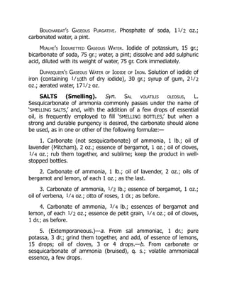 Bouchardat’s Gaseous Purgative. Phosphate of soda, 11⁄2 oz.;
carbonated water, a pint.
Mialhe’s Ioduretted Gaseous Water. Iodide of potassium, 15 gr.;
bicarbonate of soda, 75 gr.; water, a pint; dissolve and add sulphuric
acid, diluted with its weight of water, 75 gr. Cork immediately.
Dupasquier’s Gaseous Water of Iodide of Iron. Solution of iodide of
iron (containing 1⁄10th of dry iodide), 30 gr.; syrup of gum, 21⁄2
oz.; aerated water, 171⁄2 oz.
SALTS (Smelling). Syn. Sal volatilis oleosus, L.
Sesquicarbonate of ammonia commonly passes under the name of
‘SMELLING SALTS,’ and, with the addition of a few drops of essential
oil, is frequently employed to fill ‘SMELLING BOTTLES,’ but when a
strong and durable pungency is desired, the carbonate should alone
be used, as in one or other of the following formulæ:—
1. Carbonate (not sesquicarbonate) of ammonia, 1 lb.; oil of
lavender (Mitcham), 2 oz.; essence of bergamot, 1 oz.; oil of cloves,
1⁄4 oz.; rub them together, and sublime; keep the product in well-
stopped bottles.
2. Carbonate of ammonia, 1 lb.; oil of lavender, 2 oz.; oils of
bergamot and lemon, of each 1 oz.; as the last.
3. Carbonate of ammonia, 1⁄2 lb.; essence of bergamot, 1 oz.;
oil of verbena, 1⁄4 oz.; otto of roses, 1 dr.; as before.
4. Carbonate of ammonia, 3⁄4 lb.; essences of bergamot and
lemon, of each 1⁄2 oz.; essence de petit grain, 1⁄4 oz.; oil of cloves,
1 dr.; as before.
5. (Extemporaneous.)—a. From sal ammoniac, 1 dr.; pure
potassa, 3 dr.; grind them together, and add, of essence of lemons,
15 drops; oil of cloves, 3 or 4 drops.—b. From carbonate or
sesquicarbonate of ammonia (bruised), q. s.; volatile ammoniacal
essence, a few drops.
 