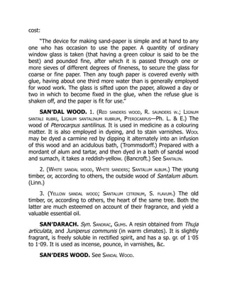 cost:
“The device for making sand-paper is simple and at hand to any
one who has occasion to use the paper. A quantity of ordinary
window glass is taken (that having a green colour is said to be the
best) and pounded fine, after which it is passed through one or
more sieves of different degrees of fineness, to secure the glass for
coarse or fine paper. Then any tough paper is covered evenly with
glue, having about one third more water than is generally employed
for wood work. The glass is sifted upon the paper, allowed a day or
two in which to become fixed in the glue, when the refuse glue is
shaken off, and the paper is fit for use.”
SAN′DAL WOOD. 1. (Red sanders wood, R. saunders w.; Lignum
santali rubri, Lignum santalinum rubrum, Pterocarpus—Ph. L. & E.) The
wood of Pterocarpus santilinus. It is used in medicine as a colouring
matter. It is also employed in dyeing, and to stain varnishes. Wool
may be dyed a carmine red by dipping it alternately into an infusion
of this wood and an acidulous bath, (Trommsdorff.) Prepared with a
mordant of alum and tartar, and then dyed in a bath of sandal wood
and sumach, it takes a reddish-yellow. (Bancroft.) See Santalin.
2. (White sandal wood, White sanders; Santalum album.) The young
timber, or, according to others, the outside wood of Santalum album.
(Linn.)
3. (Yellow sandal wood; Santalum citrinum, S. flavum.) The old
timber, or, according to others, the heart of the same tree. Both the
latter are much esteemed on account of their fragrance, and yield a
valuable essential oil.
SAN′DARACH. Syn. Sandrac, Gums. A resin obtained from Thuja
articulata, and Juniperus communis (in warm climates). It is slightly
fragrant, is freely soluble in rectified spirit, and has a sp. gr. of 1·05
to 1·09. It is used as incense, pounce, in varnishes, &c.
SAN′DERS WOOD. See Sandal Wood.
 