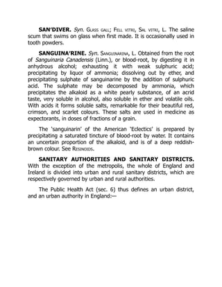 SAN′DIVER. Syn. Glass gall; Fell vitri, Sal vitri, L. The saline
scum that swims on glass when first made. It is occasionally used in
tooth powders.
SANGUINA′RINE. Syn. Sanguinarina, L. Obtained from the root
of Sanguinaria Canadensis (Linn.), or blood-root, by digesting it in
anhydrous alcohol; exhausting it with weak sulphuric acid;
precipitating by liquor of ammonia; dissolving out by ether, and
precipitating sulphate of sanguinarine by the addition of sulphuric
acid. The sulphate may be decomposed by ammonia, which
precipitates the alkaloid as a white pearly substance, of an acrid
taste, very soluble in alcohol, also soluble in ether and volatile oils.
With acids it forms soluble salts, remarkable for their beautiful red,
crimson, and scarlet colours. These salts are used in medicine as
expectorants, in doses of fractions of a grain.
The ‘sanguinarin’ of the American ‘Eclectics’ is prepared by
precipitating a saturated tincture of blood-root by water. It contains
an uncertain proportion of the alkaloid, and is of a deep reddish-
brown colour. See Resinoids.
SANITARY AUTHORITIES AND SANITARY DISTRICTS.
With the exception of the metropolis, the whole of England and
Ireland is divided into urban and rural sanitary districts, which are
respectively governed by urban and rural authorities.
The Public Health Act (sec. 6) thus defines an urban district,
and an urban authority in England:—
 