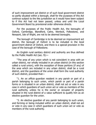 of such improvement act district or of such local government district
so partly situated within a borough, shall for the purposes of this Act
continue subject to the like jurisdiction as it would have been subject
to if this Act had not been passed, unless and until the Local
Government Board by provisional order otherwise directs.
For the purposes of the Public Health Act, the boroughs of
Oxford, Cambridge, Blandford, Calne, Wenlock, Folkestone, and
Newport, Isle of Wight, are not to be deemed boroughs.
The borough of Cambridge is to be deemed an improvement act
district, the borough of Oxford is to be included in the local
government district of Oxford, and there is a special provision in the
case of the borough of Folkestone.
An English rural sanitary district and authority are thus defined
by the Public Health Act (sec. 9):—
“The area of any union which is not coincident in area with an
urban district, nor wholly included in an urban district (in this section
called a rural union), with the exception of those portions (if any) of
the area which are included in any urban district, shall be a rural
district, and the guardians of the union shall form the rural authority
of such district, provided that—
“1. An ex officio guardian resident in any parish or part of a
parish belonging to such union, which parish or part of a parish
forms or is situated in an urban district, shall not act or vote in any
case in which guardians of such union act or vote as members of the
rural authority, unless he is the owner or occupier of property
situated in the rural district of a value sufficient to qualify him as an
elective guardian for the union.
“2. An elective guardian of any parish belonging to such union,
and forming or being included within an urban district, shall not act
or vote in any case in which guardians of such union act or vote as
members of the rural authority.
 