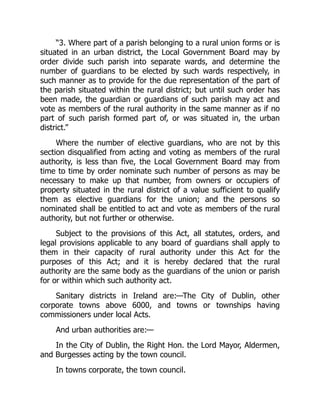 “3. Where part of a parish belonging to a rural union forms or is
situated in an urban district, the Local Government Board may by
order divide such parish into separate wards, and determine the
number of guardians to be elected by such wards respectively, in
such manner as to provide for the due representation of the part of
the parish situated within the rural district; but until such order has
been made, the guardian or guardians of such parish may act and
vote as members of the rural authority in the same manner as if no
part of such parish formed part of, or was situated in, the urban
district.”
Where the number of elective guardians, who are not by this
section disqualified from acting and voting as members of the rural
authority, is less than five, the Local Government Board may from
time to time by order nominate such number of persons as may be
necessary to make up that number, from owners or occupiers of
property situated in the rural district of a value sufficient to qualify
them as elective guardians for the union; and the persons so
nominated shall be entitled to act and vote as members of the rural
authority, but not further or otherwise.
Subject to the provisions of this Act, all statutes, orders, and
legal provisions applicable to any board of guardians shall apply to
them in their capacity of rural authority under this Act for the
purposes of this Act; and it is hereby declared that the rural
authority are the same body as the guardians of the union or parish
for or within which such authority act.
Sanitary districts in Ireland are:—The City of Dublin, other
corporate towns above 6000, and towns or townships having
commissioners under local Acts.
And urban authorities are:—
In the City of Dublin, the Right Hon. the Lord Mayor, Aldermen,
and Burgesses acting by the town council.
In towns corporate, the town council.
 