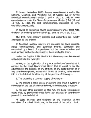 In towns exceeding 6000, having commissioners under the
Lighting, Cleaning, and Watching Act of George IV; or having
municipal commissioners under 3 and 4 Vict., c. 108; or town
commissioners under the Towns Improvement (Ireland) Act (17 and
18 Vict., c. 103), the said commissioners, municipal, or town
councillors respectively.
In towns or townships having commissioners under local Acts,
the town or township commissioners (37 and 38 Vict. c. 98, s. 3).
The Irish rural sanitary districts and authorities are exactly
analogous to the English.
In Scotland, sanitary powers are exercised by town councils,
police commissioners, and parochial boards, controlled and
supervised by a board of supervision; but the names of urban and
rural sanitary authorities have not yet been applied to them.
Under the English Public Health Act, there may also be formed
united districts; for example:
Where, on the application of any local authority of any district, it
appears to the Local Government Board that it would be for the
advantage of the districts, or any of them, or any parts thereof, or of
any contributory places, in any rural district or districts, to be formed
into a united district for all or any of the purposes following:—
1. The procuring a common supply of water; or
2. The making a main sewer, or carrying into effect a system of
sewerage for the use of all such districts, or contributory places; or
3. For any other purposes of this Act, the Local Government
Board may, by provisional order, form such districts or contributory
places into a united district.
All costs, charges, and expenses of and incidental to the
formation of a united district are, in the event of the united district
 