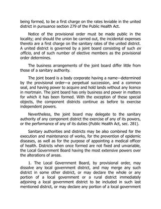 being formed, to be a first charge on the rates leviable in the united
district in pursuance section 279 of the Public Health Act.
Notice of the provisional order must be made public in the
locality; and should the union be carried out, the incidental expenses
thereto are a first charge on the sanitary rates of the united district.
A united district is governed by a joint board consisting of such ex
officio, and of such number of elective members as the provisional
order determines.
The business arrangements of the joint board differ little from
those of a sanitary authority.
The joint board is a body corporate having a name—determined
by the provisional order—a perpetual succession, and a common
seal, and having power to acquire and hold lands without any licence
in mortmain. The joint board has only business and power in matters
for which it has been formed. With the exception of these special
objects, the component districts continue as before to exercise
independent powers.
Nevertheless, the joint board may delegate to the sanitary
authority of any component district the exercise of any of its powers,
or the performance of any of its duties (Public Health Act, sec. 281).
Sanitary authorities and districts may be also combined for the
execution and maintenance of works, for the prevention of epidemic
diseases, as well as for the purpose of appointing a medical officer
of health. Districts when once formed are not fixed and unvariable,
the Local Government Board having the most extensive powers over
the alterations of areas.
1. The Local Government Board, by provisional order, may
dissolve any local government district, and may merge any such
district in some other district, or may declare the whole or any
portion of a local government or a rural district immediately
adjoining a local government district to be included in such last
mentioned district, or may declare any portion of a local government
 