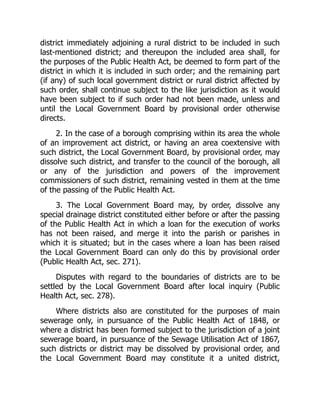 district immediately adjoining a rural district to be included in such
last-mentioned district; and thereupon the included area shall, for
the purposes of the Public Health Act, be deemed to form part of the
district in which it is included in such order; and the remaining part
(if any) of such local government district or rural district affected by
such order, shall continue subject to the like jurisdiction as it would
have been subject to if such order had not been made, unless and
until the Local Government Board by provisional order otherwise
directs.
2. In the case of a borough comprising within its area the whole
of an improvement act district, or having an area coextensive with
such district, the Local Government Board, by provisional order, may
dissolve such district, and transfer to the council of the borough, all
or any of the jurisdiction and powers of the improvement
commissioners of such district, remaining vested in them at the time
of the passing of the Public Health Act.
3. The Local Government Board may, by order, dissolve any
special drainage district constituted either before or after the passing
of the Public Health Act in which a loan for the execution of works
has not been raised, and merge it into the parish or parishes in
which it is situated; but in the cases where a loan has been raised
the Local Government Board can only do this by provisional order
(Public Health Act, sec. 271).
Disputes with regard to the boundaries of districts are to be
settled by the Local Government Board after local inquiry (Public
Health Act, sec. 278).
Where districts also are constituted for the purposes of main
sewerage only, in pursuance of the Public Health Act of 1848, or
where a district has been formed subject to the jurisdiction of a joint
sewerage board, in pursuance of the Sewage Utilisation Act of 1867,
such districts or district may be dissolved by provisional order, and
the Local Government Board may constitute it a united district,
 