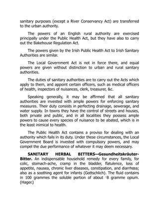 sanitary purposes (except a River Conservancy Act) are transferred
to the urban authority.
The powers of an English rural authority are exercised
principally under the Public Health Act, but they have also to carry
out the Bakehouse Regulation Act.
The powers given by the Irish Public Health Act to Irish Sanitary
Authorities are similar.
The Local Government Act is not in force there, and equal
powers are given without distinction to urban and rural sanitary
authorities.
The duties of sanitary authorities are to carry out the Acts which
apply to them, and appoint certain officers, such as medical officers
of health, inspectors of nuisances, clerk, treasurer, &c.
Speaking generally, it may be affirmed that all sanitary
authorities are invested with ample powers for enforcing sanitary
measures. Their duty consists in perfecting drainage, sewerage, and
water supply. In towns they have the control of streets and houses,
both private and public, and in all localities they possess ample
powers to cause every species of nuisance to be abated, which is in
the least inimical to health.
The Public Health Act contains a proviso for dealing with an
authority which fails in its duty. Under these circumstances, the Local
Government Board is invested with compulsory powers, and may
compel the due performance of whatever it may deem necessary.
SANITARY HERBAL BITTERS—Gesundheitskräuter-
Bitter. An indispensable household remedy for every family, for
colic, stomach-ache, cramp in the bladder, flatulence, loss of
appetite, nausea, chronic liver diseases, constipation, and diarrhœa;
also as a soothing agent for infants (Gottschlich). The fluid contains
in 100 grammes the soluble portion of about ·8 gramme opium.
(Hager.)
 