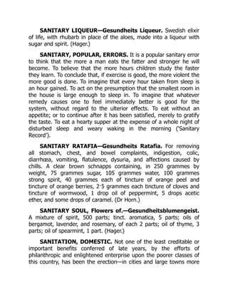 SANITARY LIQUEUR—Gesundheits Liqueur. Swedish elixir
of life, with rhubarb in place of the aloes, made into a liqueur with
sugar and spirit. (Hager.)
SANITARY, POPULAR, ERRORS. It is a popular sanitary error
to think that the more a man eats the fatter and stronger he will
become. To believe that the more hours children study the faster
they learn. To conclude that, if exercise is good, the more violent the
more good is done. To imagine that every hour taken from sleep is
an hour gained. To act on the presumption that the smallest room in
the house is large enough to sleep in. To imagine that whatever
remedy causes one to feel immediately better is good for the
system, without regard to the ulterior effects. To eat without an
appetite; or to continue after it has been satisfied, merely to gratify
the taste. To eat a hearty supper at the expense of a whole night of
disturbed sleep and weary waking in the morning (‘Sanitary
Record’).
SANITARY RATAFIA—Gesundheits Ratafia. For removing
all stomach, chest, and bowel complaints, indigestion, colic,
diarrhœa, vomiting, flatulence, dysuria, and affections caused by
chills. A clear brown schnapps containing, in 250 grammes by
weight, 75 grammes sugar, 105 grammes water, 100 grammes
strong spirit, 40 grammes each of tincture of orange peel and
tincture of orange berries, 2·5 grammes each tincture of cloves and
tincture of wormwood, 1 drop oil of peppermint, 5 drops acetic
ether, and some drops of caramel. (Dr Horn.)
SANITARY SOUL, Flowers of.—Gesundheitsblumengeist.
A mixture of spirit, 500 parts; tinct. aromatica, 5 parts; oils of
bergamot, lavender, and rosemary, of each 2 parts; oil of thyme, 3
parts; oil of spearmint, 1 part. (Hager.)
SANITATION, DOMESTIC. Not one of the least creditable or
important benefits conferred of late years, by the efforts of
philanthropic and enlightened enterprise upon the poorer classes of
this country, has been the erection—in cities and large towns more
 