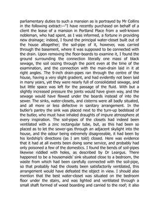 parliamentary duties to such a mansion as is portrayed by Mr Collins
in the following extract:—“I have recently purchased on behalf of a
client the lease of a mansion in Portland Place from a well-known
nobleman, who had spent, as I was informed, a fortune in providing
new drainage; indeed, I found the principal water-closet built out of
the house altogether; the soil-pipe of it, however, was carried
through the basement, where it was supposed to be connected with
the drain. Upon removing the floor-boards to examine it, I found the
ground surrounding the connection literally one mass of black
sewage, the soil oozing through the point even at the time of the
examination, and the connection with the main-drain laid in it at
right angles. The 9-inch drain-pipes ran through the centre of the
house, having a very slight gradient, and had evidently not been laid
in many years, yet they were nearly full of consolidated sewage, and
but little space was left for the passage of the fluid. With but a
slightly increased pressure the joints would have given way, and the
sewage would have flowed under the boards instead of into the
sewer. The sinks, water-closets, and cisterns were all badly situated,
and all more or less defective in sanitary arrangement. In the
butler’s pantry the sink was placed next to the turn-up bedstead of
the butler, who must have inhaled draughts of impure atmosphere at
every inspiration. The soil-pipes of the closets had indeed been
ventilated with a zinc rectangular tube, but, as this had been so
placed as to let the sewer-gas through an adjacent skylight into the
house, and the odour being extremely disagreeable, it had been by
his lordship’s directions (as I am told) closed. Here was evidence
that it had at all events been doing some service, and probably had
only poisoned a few of the domestics. I found the bends of soil-pipes
likewise riddled with holes, as described by Dr Leargus. There
happened to be a housemaids’ sink situated close to a bedroom, the
waste from which had been carefully connected with the soil-pipe,
so that probably had the closets been satisfactorily ventilated, this
arrangement would have defeated the object in view. I should also
mention that the best water-closet was situated on the bedroom
floor under the stairs, and was lighted and ventilated through a
small shaft formed of wood boarding and carried to the roof; it also
 