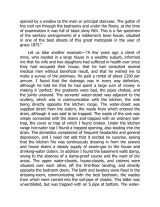 opened by a window to the main or principal staircase. The gutter of
the roof ran through the bedrooms and under the floors; at the time
of examination it was full of black slimy filth. This is a fair specimen
of the sanitary arrangements of a nobleman’s town house, situated
in one of the best streets of this great metropolis in the year of
grace 1875.”
Let us take another example:—“A few years ago a client of
mine, who resided in a large house in a wealthy suburb, informed
me that his wife and two daughters had suffered in health ever since
they had occupied their house, that he had consulted several
medical men without beneficial result, and that he wished me to
make a survey of the premises. He paid a rental of about £200 per
annum. I found that the drainage was in every way defective,
although he told me that he had spent a large sum of money in
making it ‘perfect,’ the gradients were bad, the pipes choked, and
the joints unsound. The servants’ water-closet was adjacent to the
scullery, which was in communication with the kitchen, the sink
being directly opposite the kitchen range. The water-closet was
supplied direct from the cistern, the waste from which entered the
drain, although it was said to be trapped. The waste of the sink was
simply connected with the drains and trapped with an ordinary bell-
trap, the cover or trap of which I found broken. Under the kitchen
range hot-water tap I found a trapped opening, also leading into the
drain. The domestics complained of frequent headaches and general
depression, and I need not add that it excited no surprise, seeing
that the kitchen fire was continuously drawing in from the sewers
and house drains a steady supply of sewer-gas to the house and
drinking-water cistern. In addition I found the basement walls damp,
owing to the absence of a damp-proof course and the want of dry
areas. The upper water-closets, house-closets, and cisterns were
situated over each other, off the first-floor landing, and directly
opposite the bedroom doors. The bath and lavatory were fixed in the
dressing-room, communicating with the best bedroom, the wastes
from which were carried into the soil-pipe of closets. This latter was
unventilated, but was trapped with an S pipe at bottom. The water-
 