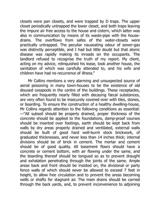 closets were pan closets, and were trapped by D traps. The upper
closet periodically untrapped the lower closet, and both traps leaving
the impure air free access to the house and cistern, which latter was
also in communication by means of its waste-pipe with the house-
drains. The overflows from safes of the water-closets were
practically untrapped. The peculiar nauseating odour of sewer-gas
was distinctly perceptible, and I had but little doubt but that atonic
disease was rapidly making its inroads on the occupants. The
landlord refused to recognise the truth of my report. My client,
acting on my advice, relinquished his lease, took another house, the
sanitation of which was carefully attended to, and his wife and
children have had no recurrence of illness.”
Mr Collins mentions a very alarming and unsuspected source of
aerial poisoning in many town-houses to be the existence of old
disused cesspools in the centre of the buildings. These receptacles,
which are frequently nearly filled with decaying fæcal substances,
are very often found to be insecurely covered over with tiles, stones,
or boarding. To ensure the construction of a healthy dwelling-house,
Mr Collins regards attention to the following conditions as essential:
—“All subsoil should be properly drained, proper thickness of the
concrete should be applied to the foundations, damp-proof courses
should be inserted over footings, earth should be kept back from
walls by dry areas properly drained and ventilated, external walls
should be built of good hard well-burnt stock brickwork, of
graduated thicknesses, and never less than 14 inches thick; internal
divisions should be of brick in cement. The mortar and cement
should be of good quality. All basement floors should have a
concrete or cement bottom, with air flowing under the same, and
the boarding thereof should be tongued so as to prevent draught
and exhalation penetrating through the joints of the same. Ample
areas back and front should be insisted on, the divisional or party
fence walls of which should never be allowed to exceed 7 feet in
height, to allow free circulation and to prevent the areas becoming
wells or shafts for stagnant air. The main drains should be carried
through the back yards, and, to prevent inconvenience to adjoining
 
