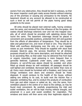 owners from any obstruction, they should be laid in subways, so that
the sewer inspector could gain ready access thereto without entering
any of the premises or causing any annoyance to the tenants. No
basement should on any account be allowed to be constructed at
such a level as will not permit of the pipes having good steep
gradients to the sewer.
All sinks should be placed next external walls, having windows
over the same, and removed from the influence of the fire-grates. All
wastes should discharge exteriorly over and not into trapped cess-
pits, all of which should be provided with splashing stones fixed
round the same. The basement cisternage should be placed in
convenient and accessible positions, protected from dirt and guarded
from the effects of alternations of temperature. They should be of
slate and galvanised iron, and never of lead or zinc. They should be
fitted with overflows discharging over the sink, or over trapped
cesses as just mentioned. They should be supplied with stout lead
encased, block-tin pipe, the services therefrom for all drinking
purposes should be of the same description, and should be attached
to an ascending filter, so that water may be delivered free from lead
or organic impurities. Lead poisoning is more frequent than is
generally believed. Cupboards under stairs, under sinks, under
dressers, or out-of-the-way places should be avoided, and when
fitted up should always be well ventilated. All passages should be
well lighted and ventilated. Borrowed lights are better than none at
all. Every room should be furnished with a fireplace, and Comyn and
Chingo ventilators over doors and windows should be freely
disposed. It would conduce to the health of the house, without
adding one shilling to its cost, to build next the kitchen flue a
separate ventilating flue, and to conduct the products of combustion
from gas and other impure or soiled air, &c., into the same, from
ventilators placed in the centre of or close to the ceilings, as may be
found most convenient. By carefully proportioning the inlet and
outlet ventilation, the air will be kept moving without draught, and
preserved in a pure and sweet condition for respiration. The
windows and doors will then serve only their legitimate objects of
 