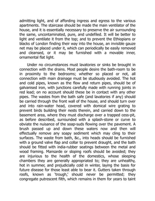 admitting light, and of affording ingress and egress to the various
apartments. The staircase should be made the main ventilator of the
house, and it is essentially necessary to preserve the air surrounding
the same, uncontaminated, pure, and undefiled. It will be better to
light and ventilate it from the top; and to prevent the Ethiopians or
blacks of London finding their way into the house, an invisible gauze
net may be placed under it, which can periodically be easily removed
and cleansed, or it may be furnished with a movable inner,
ornamental flat light.
Under no circumstances must lavatories or sinks be brought in
connection with the drains. Most people desire the bath-room to be
in proximity to the bedrooms; whether so placed or not, all
connection with main drainage must be studiously avoided. The hot
and cold pipes, known as the flow and return pipes, should be of
galvanised iron, with junctions carefully made with running joints in
red lead; on no account should these be in contact with any other
pipes. The wastes from the bath safe (and lavatories if any) should
be carried through the front wall of the house, and should turn over
and into rain-water head, covered with domical wire grating to
prevent birds building their nests therein, and carried down to the
basement area, where they must discharge over a trapped cess-pit,
as before described, surrounded with a splash-stone or curve to
obviate the nuisance of the soap-suds flowing over the pavement. A
brush passed up and down these waters now and then will
effectually remove any soapy sediment which may cling to their
surfaces. The waste from bath, &c., into heads should be furnished
with a ground valve flap and collar to prevent draught, and the bath
should be fitted with india-rubber seatings between the metal and
wood framing. Mansarde or sloping roofs should be avoided; they
are injurious to the health of the domestics, whose sleeping
chambers they are generally appropriated to; they are unhealthy,
hot in summer, and prejudicially cold in winter, laying the basis for
future disease for those least able to bear it. Gutters taken through
roofs, known as ‘trough,’ should never be permitted; they
congregate putrescent filth, which remains in them for years to taint
 
