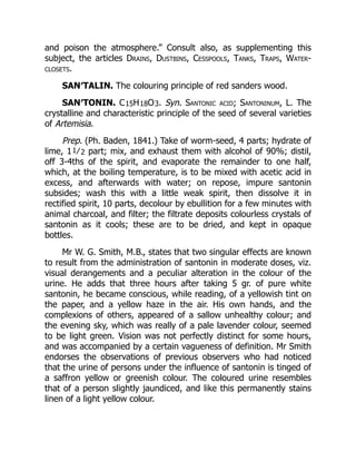 and poison the atmosphere.” Consult also, as supplementing this
subject, the articles Drains, Dustbins, Cesspools, Tanks, Traps, Water-
closets.
SAN′TALIN. The colouring principle of red sanders wood.
SAN′TONIN. C15H18O3. Syn. Santonic acid; Santoninum, L. The
crystalline and characteristic principle of the seed of several varieties
of Artemisia.
Prep. (Ph. Baden, 1841.) Take of worm-seed, 4 parts; hydrate of
lime, 11⁄2 part; mix, and exhaust them with alcohol of 90%; distil,
off 3-4ths of the spirit, and evaporate the remainder to one half,
which, at the boiling temperature, is to be mixed with acetic acid in
excess, and afterwards with water; on repose, impure santonin
subsides; wash this with a little weak spirit, then dissolve it in
rectified spirit, 10 parts, decolour by ebullition for a few minutes with
animal charcoal, and filter; the filtrate deposits colourless crystals of
santonin as it cools; these are to be dried, and kept in opaque
bottles.
Mr W. G. Smith, M.B., states that two singular effects are known
to result from the administration of santonin in moderate doses, viz.
visual derangements and a peculiar alteration in the colour of the
urine. He adds that three hours after taking 5 gr. of pure white
santonin, he became conscious, while reading, of a yellowish tint on
the paper, and a yellow haze in the air. His own hands, and the
complexions of others, appeared of a sallow unhealthy colour; and
the evening sky, which was really of a pale lavender colour, seemed
to be light green. Vision was not perfectly distinct for some hours,
and was accompanied by a certain vagueness of definition. Mr Smith
endorses the observations of previous observers who had noticed
that the urine of persons under the influence of santonin is tinged of
a saffron yellow or greenish colour. The coloured urine resembles
that of a person slightly jaundiced, and like this permanently stains
linen of a light yellow colour.
 