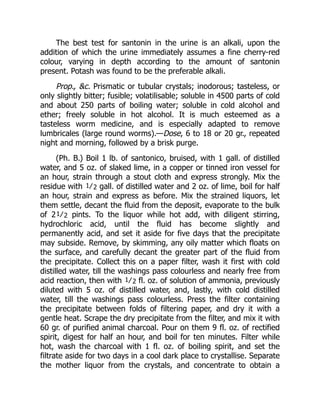 The best test for santonin in the urine is an alkali, upon the
addition of which the urine immediately assumes a fine cherry-red
colour, varying in depth according to the amount of santonin
present. Potash was found to be the preferable alkali.
Prop., &c. Prismatic or tubular crystals; inodorous; tasteless, or
only slightly bitter; fusible; volatilisable; soluble in 4500 parts of cold
and about 250 parts of boiling water; soluble in cold alcohol and
ether; freely soluble in hot alcohol. It is much esteemed as a
tasteless worm medicine, and is especially adapted to remove
lumbricales (large round worms).—Dose, 6 to 18 or 20 gr., repeated
night and morning, followed by a brisk purge.
(Ph. B.) Boil 1 lb. of santonico, bruised, with 1 gall. of distilled
water, and 5 oz. of slaked lime, in a copper or tinned iron vessel for
an hour, strain through a stout cloth and express strongly. Mix the
residue with 1⁄2 gall. of distilled water and 2 oz. of lime, boil for half
an hour, strain and express as before. Mix the strained liquors, let
them settle, decant the fluid from the deposit, evaporate to the bulk
of 21⁄2 pints. To the liquor while hot add, with diligent stirring,
hydrochloric acid, until the fluid has become slightly and
permanently acid, and set it aside for five days that the precipitate
may subside. Remove, by skimming, any oily matter which floats on
the surface, and carefully decant the greater part of the fluid from
the precipitate. Collect this on a paper filter, wash it first with cold
distilled water, till the washings pass colourless and nearly free from
acid reaction, then with 1⁄2 fl. oz. of solution of ammonia, previously
diluted with 5 oz. of distilled water, and, lastly, with cold distilled
water, till the washings pass colourless. Press the filter containing
the precipitate between folds of filtering paper, and dry it with a
gentle heat. Scrape the dry precipitate from the filter, and mix it with
60 gr. of purified animal charcoal. Pour on them 9 fl. oz. of rectified
spirit, digest for half an hour, and boil for ten minutes. Filter while
hot, wash the charcoal with 1 fl. oz. of boiling spirit, and set the
filtrate aside for two days in a cool dark place to crystallise. Separate
the mother liquor from the crystals, and concentrate to obtain a
 