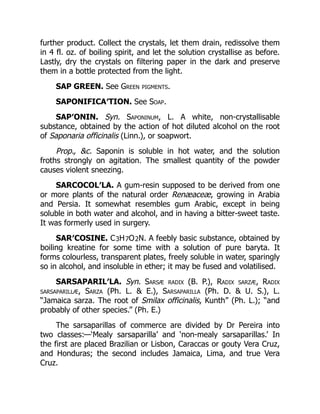 further product. Collect the crystals, let them drain, redissolve them
in 4 fl. oz. of boiling spirit, and let the solution crystallise as before.
Lastly, dry the crystals on filtering paper in the dark and preserve
them in a bottle protected from the light.
SAP GREEN. See Green pigments.
SAPONIFICA′TION. See Soap.
SAP′ONIN. Syn. Saponinum, L. A white, non-crystallisable
substance, obtained by the action of hot diluted alcohol on the root
of Saponaria officinalis (Linn.), or soapwort.
Prop., &c. Saponin is soluble in hot water, and the solution
froths strongly on agitation. The smallest quantity of the powder
causes violent sneezing.
SARCOCOL′LA. A gum-resin supposed to be derived from one
or more plants of the natural order Renæaceæ, growing in Arabia
and Persia. It somewhat resembles gum Arabic, except in being
soluble in both water and alcohol, and in having a bitter-sweet taste.
It was formerly used in surgery.
SAR′COSINE. C3H7O2N. A feebly basic substance, obtained by
boiling kreatine for some time with a solution of pure baryta. It
forms colourless, transparent plates, freely soluble in water, sparingly
so in alcohol, and insoluble in ether; it may be fused and volatilised.
SARSAPARIL′LA. Syn. Sarsæ radix (B. P.), Radix sarzæ, Radix
sarsaparillæ, Sarza (Ph. L. & E.), Sarsaparilla (Ph. D. & U. S.), L.
“Jamaica sarza. The root of Smilax officinalis, Kunth” (Ph. L.); “and
probably of other species.” (Ph. E.)
The sarsaparillas of commerce are divided by Dr Pereira into
two classes:—‘Mealy sarsaparilla’ and ‘non-mealy sarsaparillas.’ In
the first are placed Brazilian or Lisbon, Caraccas or gouty Vera Cruz,
and Honduras; the second includes Jamaica, Lima, and true Vera
Cruz.
 