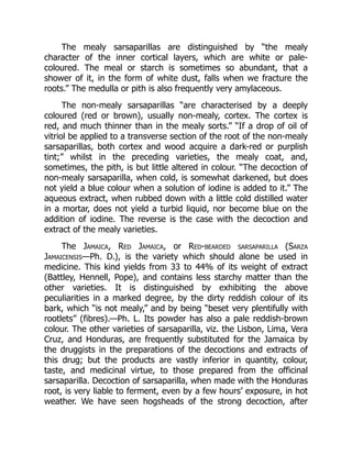 The mealy sarsaparillas are distinguished by “the mealy
character of the inner cortical layers, which are white or pale-
coloured. The meal or starch is sometimes so abundant, that a
shower of it, in the form of white dust, falls when we fracture the
roots.” The medulla or pith is also frequently very amylaceous.
The non-mealy sarsaparillas “are characterised by a deeply
coloured (red or brown), usually non-mealy, cortex. The cortex is
red, and much thinner than in the mealy sorts.” “If a drop of oil of
vitriol be applied to a transverse section of the root of the non-mealy
sarsaparillas, both cortex and wood acquire a dark-red or purplish
tint;” whilst in the preceding varieties, the mealy coat, and,
sometimes, the pith, is but little altered in colour. “The decoction of
non-mealy sarsaparilla, when cold, is somewhat darkened, but does
not yield a blue colour when a solution of iodine is added to it.” The
aqueous extract, when rubbed down with a little cold distilled water
in a mortar, does not yield a turbid liquid, nor become blue on the
addition of iodine. The reverse is the case with the decoction and
extract of the mealy varieties.
The Jamaica, Red Jamaica, or Red-bearded sarsaparilla (Sarza
Jamaicensis—Ph. D.), is the variety which should alone be used in
medicine. This kind yields from 33 to 44% of its weight of extract
(Battley, Hennell, Pope), and contains less starchy matter than the
other varieties. It is distinguished by exhibiting the above
peculiarities in a marked degree, by the dirty reddish colour of its
bark, which “is not mealy,” and by being “beset very plentifully with
rootlets” (fibres).—Ph. L. Its powder has also a pale reddish-brown
colour. The other varieties of sarsaparilla, viz. the Lisbon, Lima, Vera
Cruz, and Honduras, are frequently substituted for the Jamaica by
the druggists in the preparations of the decoctions and extracts of
this drug; but the products are vastly inferior in quantity, colour,
taste, and medicinal virtue, to those prepared from the officinal
sarsaparilla. Decoction of sarsaparilla, when made with the Honduras
root, is very liable to ferment, even by a few hours’ exposure, in hot
weather. We have seen hogsheads of the strong decoction, after
 