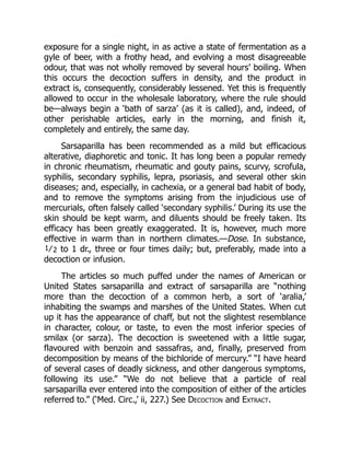 exposure for a single night, in as active a state of fermentation as a
gyle of beer, with a frothy head, and evolving a most disagreeable
odour, that was not wholly removed by several hours’ boiling. When
this occurs the decoction suffers in density, and the product in
extract is, consequently, considerably lessened. Yet this is frequently
allowed to occur in the wholesale laboratory, where the rule should
be—always begin a ‘bath of sarza’ (as it is called), and, indeed, of
other perishable articles, early in the morning, and finish it,
completely and entirely, the same day.
Sarsaparilla has been recommended as a mild but efficacious
alterative, diaphoretic and tonic. It has long been a popular remedy
in chronic rheumatism, rheumatic and gouty pains, scurvy, scrofula,
syphilis, secondary syphilis, lepra, psoriasis, and several other skin
diseases; and, especially, in cachexia, or a general bad habit of body,
and to remove the symptoms arising from the injudicious use of
mercurials, often falsely called ‘secondary syphilis.’ During its use the
skin should be kept warm, and diluents should be freely taken. Its
efficacy has been greatly exaggerated. It is, however, much more
effective in warm than in northern climates.—Dose. In substance,
1⁄2 to 1 dr., three or four times daily; but, preferably, made into a
decoction or infusion.
The articles so much puffed under the names of American or
United States sarsaparilla and extract of sarsaparilla are “nothing
more than the decoction of a common herb, a sort of ‘aralia,’
inhabiting the swamps and marshes of the United States. When cut
up it has the appearance of chaff, but not the slightest resemblance
in character, colour, or taste, to even the most inferior species of
smilax (or sarza). The decoction is sweetened with a little sugar,
flavoured with benzoin and sassafras, and, finally, preserved from
decomposition by means of the bichloride of mercury.” “I have heard
of several cases of deadly sickness, and other dangerous symptoms,
following its use.” “We do not believe that a particle of real
sarsaparilla ever entered into the composition of either of the articles
referred to.” (‘Med. Circ.,’ ii, 227.) See Decoction and Extract.
 