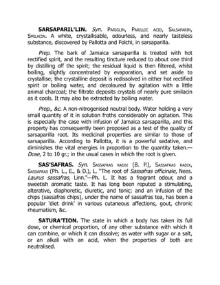 SARSAPARIL′LIN. Syn. Pariglin, Parillic acid, Salsaparin,
Smilacin. A white, crystallisable, odourless, and nearly tasteless
substance, discovered by Pallotta and Folchi, in sarsaparilla.
Prep. The bark of Jamaica sarsaparilla is treated with hot
rectified spirit, and the resulting tincture reduced to about one third
by distilling off the spirit; the residual liquid is then filtered, whilst
boiling, slightly concentrated by evaporation, and set aside to
crystallise; the crystalline deposit is redissolved in either hot rectified
spirit or boiling water, and decoloured by agitation with a little
animal charcoal; the filtrate deposits crystals of nearly pure smilacin
as it cools. It may also be extracted by boiling water.
Prop., &c. A non-nitrogenised neutral body. Water holding a very
small quantity of it in solution froths considerably on agitation. This
is especially the case with infusion of Jamaica sarsaparilla, and this
property has consequently been proposed as a test of the quality of
sarsaparilla root. Its medicinal properties are similar to those of
sarsaparilla. According to Pallotta, it is a powerful sedative, and
diminishes the vital energies in proportion to the quantity taken.—
Dose, 2 to 10 gr.; in the usual cases in which the root is given.
SAS′SAFRAS. Syn. Sassafras radix (B. P.), Sassafras radix,
Sassafras (Ph. L., E., & D.), L. “The root of Sassafras officinale, Nees.
Laurus sassafras, Linn.”—Ph. L. It has a fragrant odour, and a
sweetish aromatic taste. It has long been reputed a stimulating,
alterative, diaphoretic, diuretic, and tonic; and an infusion of the
chips (sassafras chips), under the name of sassafras tea, has been a
popular ‘diet drink’ in various cutaneous affections, gout, chronic
rheumatism, &c.
SATURA′TION. The state in which a body has taken its full
dose, or chemical proportion, of any other substance with which it
can combine, or which it can dissolve; as water with sugar or a salt,
or an alkali with an acid, when the properties of both are
neutralised.
 