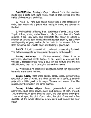SAUCERS (for Dyeing). Prep. 1. (Blue.) From blue carmine,
made into a paste with gum water, which is then spread over the
inside of the saucers, and dried.
2. (Pink.)—a. From pure rouge mixed with a little carbonate of
soda, then made into a paste with thin gum water, and applied as
the last.
b. Well-washed safflower, 8 oz.; carbonate of soda, 2 oz.; water,
2 gall.; infuse, strain, add of French chalk (scraped fine with Dutch
rushes), 2 lbs.; mix well, and precipitate the colour by adding a
solution of tartaric acid; collect the red powder, drain it, add a very
small quantity of gum, and apply the paste to the saucers. Inferior.
Both the above are used to tinge silk stockings, gloves, &c.
SAUCE. A liquid or semi-liquid condiment or seasoning for food.
The following receipts for sauces may be useful to the reader:
Sauce, Ancho′vy. 1. (Extemporaneous.) From 3 or 4
anchovies, chopped small; butter, 3 oz.; water, a wine-glassful;
vinegar, 2 tablespoonfuls; flour, 1 do.; stir the mixture over the fire
till it thickens, then rub it through a coarse hair sleeve.
2. (Wholesale.) As essence of anchovies. Other fish sauces may
be made in the same manner.
Sauce, Apple. From sharp apples, cored, sliced, stewed with a
spoonful or two of water, and then beaten, to a perfectly smooth
pulp with a little good moist sugar. Tomato, and many other like
sauces, may be made in the same manner.
Sauce, Aristocratique. From green-walnut juice and
anchovies, equal parts; cloves, mace, and pimento, of each, bruised,
1 dr. to every lb. of juice; boil and strain, and then add to every pint,
1 pint of vinegar, 1⁄2 pint of port wine, 1⁄4 pint of soy, and a few
shallots; let the whole stand for a few days, and decant the clear
liquor.
 
