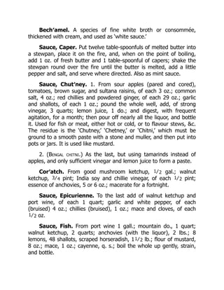 Bech′amel. A species of fine white broth or consommée,
thickened with cream, and used as ‘white sauce.’
Sauce, Caper. Put twelve table-spoonfuls of melted butter into
a stewpan, place it on the fire, and, when on the point of boiling,
add 1 oz. of fresh butter and 1 table-spoonful of capers; shake the
stewpan round over the fire until the butter is melted, add a little
pepper and salt, and serve where directed. Also as mint sauce.
Sauce, Chut′ney. 1. From sour apples (pared and cored),
tomatoes, brown sugar, and sultana raisins, of each 3 oz.; common
salt, 4 oz.; red chillies and powdered ginger, of each 29 oz.; garlic
and shallots, of each 1 oz.; pound the whole well, add, of strong
vinegar, 3 quarts; lemon juice, 1 do.; and digest, with frequent
agitation, for a month; then pour off nearly all the liquor, and bottle
it. Used for fish or meat, either hot or cold, or to flavour stews, &c.
The residue is the ‘Chutney,’ ‘Chetney,’ or ‘Chitni,’ which must be
ground to a smooth paste with a stone and muller, and then put into
pots or jars. It is used like mustard.
2. (Bengal chitni.) As the last, but using tamarinds instead of
apples, and only sufficient vinegar and lemon juice to form a paste.
Cor′atch. From good mushroom ketchup, 1⁄2 gal.; walnut
ketchup, 3⁄4 pint; India soy and chillie vinegar, of each 1⁄2 pint;
essence of anchovies, 5 or 6 oz.; macerate for a fortnight.
Sauce, Epicurienne. To the last add of walnut ketchup and
port wine, of each 1 quart; garlic and white pepper, of each
(bruised) 4 oz.; chillies (bruised), 1 oz.; mace and cloves, of each
1⁄2 oz.
Sauce, Fish. From port wine 1 gall.; mountain do., 1 quart;
walnut ketchup, 2 quarts; anchovies (with the liquor), 2 lbs.; 8
lemons, 48 shallots, scraped horseradish, 11⁄2 lb.; flour of mustard,
8 oz.; mace, 1 oz.; cayenne, q. s.; boil the whole up gently, strain,
and bottle.
 