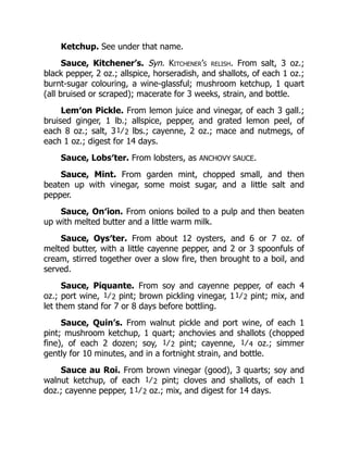 Ketchup. See under that name.
Sauce, Kitchener’s. Syn. Kitchener’s relish. From salt, 3 oz.;
black pepper, 2 oz.; allspice, horseradish, and shallots, of each 1 oz.;
burnt-sugar colouring, a wine-glassful; mushroom ketchup, 1 quart
(all bruised or scraped); macerate for 3 weeks, strain, and bottle.
Lem′on Pickle. From lemon juice and vinegar, of each 3 gall.;
bruised ginger, 1 lb.; allspice, pepper, and grated lemon peel, of
each 8 oz.; salt, 31⁄2 lbs.; cayenne, 2 oz.; mace and nutmegs, of
each 1 oz.; digest for 14 days.
Sauce, Lobs′ter. From lobsters, as ANCHOVY SAUCE.
Sauce, Mint. From garden mint, chopped small, and then
beaten up with vinegar, some moist sugar, and a little salt and
pepper.
Sauce, On′ion. From onions boiled to a pulp and then beaten
up with melted butter and a little warm milk.
Sauce, Oys′ter. From about 12 oysters, and 6 or 7 oz. of
melted butter, with a little cayenne pepper, and 2 or 3 spoonfuls of
cream, stirred together over a slow fire, then brought to a boil, and
served.
Sauce, Piquante. From soy and cayenne pepper, of each 4
oz.; port wine, 1⁄2 pint; brown pickling vinegar, 11⁄2 pint; mix, and
let them stand for 7 or 8 days before bottling.
Sauce, Quin’s. From walnut pickle and port wine, of each 1
pint; mushroom ketchup, 1 quart; anchovies and shallots (chopped
fine), of each 2 dozen; soy, 1⁄2 pint; cayenne, 1⁄4 oz.; simmer
gently for 10 minutes, and in a fortnight strain, and bottle.
Sauce au Roi. From brown vinegar (good), 3 quarts; soy and
walnut ketchup, of each 1⁄2 pint; cloves and shallots, of each 1
doz.; cayenne pepper, 11⁄2 oz.; mix, and digest for 14 days.
 