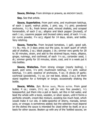 Sauce, Shrimp. From shrimps or prawns, as ANCHOVY SAUCE.
Soy. See that article.
Sauce, Superlative. From port wine, and mushroom ketchup,
of each 1 quart; walnut pickle, 1 pint; soy, 1⁄2 pint; powdered
anchovies, 1⁄2 lb.; fresh lemon peel, minced shallots, and scraped
horseradish, of each 2 oz.; allspice and black pepper (bruised), of
each 1 oz.; cayenne pepper and bruised celery seed, of each 1⁄4 oz.
(or currie powder, 3⁄4 oz.); digest for 14 days, strain, and bottle.
Very relishing.
Sauce, Toma′to. From bruised tomatoes, 1 gall.; good salt,
1⁄2 lb.; mix, in 3 days press out the juice, to each quart of which
add of shallots, 2 oz.; black pepper, 1 dr.; simmer very gently for 20
to 30 minutes, strain, and add to the strained liquor, mace, allspice,
ginger, nutmegs, and cochineal, of each 1⁄4 oz.; coriander seed, 1
dr.; simmer gently for 10 minutes, strain, cool, and in a week put it
into bottles.
Sauce, Waterloo. From strong vinegar (nearly boiling), 1
quart, port wine, 3⁄4 pint; mushroom ketchup, 1⁄2 pint; walnut
ketchup, 1⁄4 pint; essence of anchovies, 4 oz.; 8 cloves of garlic;
cochineal (powdered), 1⁄2 oz. (or red beet, sliced, 3 oz.); let them
stand together for a fortnight or longer, occasionally shaking the
bottle.
Sauce, White. Syn. Butter sauce, Melted butter. From good
butter, 4 oz.; cream, 21⁄2 oz.; salt (in very fine powder), 1⁄2
teaspoonful; put them into a pot or basin, set this in hot water, and
beat the whole with a bone, wooden, or silver spoon, until it forms a
perfectly smooth, cream-like mixture, avoiding too much heat, which
would make it run oily. A table-spoonful of sherry, marsala, lemon
juice, or vinegar, is sometimes added; but the selection must depend
on the dishes the sauce is intended for. Used either by itself, or as a
basis for other sauces. Beaten up with any of the ‘bottled sauces,’ an
 