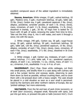 excellent compound sauce of the added ingredient is immediately
obtained.
Sauces, American. White vinegar, 15 gall.; walnut ketchup, 10
gall.; Madeira wine, 5 gall.; mushroom ketchup, 10 gall,; table salt,
25 lbs. (troy); Canton soy, 4 gall.; powdered capsicum 2 lbs. (troy);
allspice, powdered, coriander powder, of each 1 lb. (troy); cloves,
mace, cinnamon, of each 1⁄2 lb. (troy); assafœtida, 1⁄4 lb. (troy);
dissolved in brandy, 1 gall.; 20 lbs. of hog’s liver is boiled for 12
hours with 10 gall. of water, renewing the water from time to time.
Take out the liver, chop it, mix it with water, and work it through a
sieve; mix with the sauce.
2. White vinegar, 240 gall.; Canton soy, 36 gall.; sugar-house
syrup, 30 gall.; walnut ketchup, 50 gall.; mushroom ketchup, 50
gall.; table salt, 120 lbs. (troy); powdered capsicum, 15 lbs. (troy);
allspice, coriander, of each 7 lbs. (troy); cloves, mace, cinnamon, of
each 4 lbs. (troy); assafœtida, 21⁄2 lbs. (troy), dissolved in St Croix
rum, 1 gall.
3. White vinegar, 1 gall. Canton soy, molasses, of each 1 pint;
walnut ketchup, 11⁄2 pint; table salt, 4 oz.; powdered capsicum,
allspice, of each 1 oz.; coriander, 1⁄2 oz.; cloves, mace, of each 1⁄2
oz.; cinnamon, 6 dr., assafœtida 1⁄4 oz. in 4 oz. of rum.
SAUERKRAUT. [Ger.] Prep. Clean white cabbages, cut them
into small pieces, and stratify them in a cask along with culinary salt
and a few juniper berries and caraway seeds, observing to pack
them down as hard as possible, without crushing them, and to cover
them with a lid pressed down with a heavy weight. The cask should
be placed in a cold situation as soon as a sour smell is perceived.
Used by the Germans and other northern nations of Europe, like our
‘pickled cabbage,’ but more extensively.
SAU′SAGES. From the fat and lean of pork (PORK SAUSAGES), or
of beef (BEEF SAUSAGES), chopped small, flavoured with spice, and
put into gut skins, or pressed into pots or balls (SAUSAGE MEAT). Crum
 