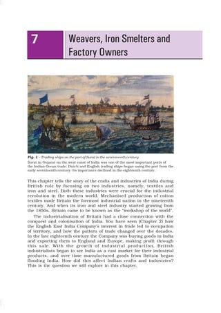 79
Weavers, Iron Smelters and
Factory Owners
7
Fig. 1 – Trading ships on the port of Surat in the seventeenth century
Surat in Gujarat on the west coast of India was one of the most important ports of
the Indian Ocean trade. Dutch and English trading ships began using the port from the
early seventeenth century. Its importance declined in the eighteenth century.
This chapter tells the story of the crafts and industries of India during
British rule by focusing on two industries, namely, textiles and
iron and steel. Both these industries were crucial for the industrial
revolution in the modern world. Mechanised production of cotton
textiles made Britain the foremost industrial nation in the nineteenth
century. And when its iron and steel industry started growing from
the 1850s, Britain came to be known as the “workshop of the world”.
The industrialisation of Britain had a close connection with the
conquest and colonisation of India. You have seen (Chapter 2) how
the English East India Company’s interest in trade led to occupation
of territory, and how the pattern of trade changed over the decades.
In the late eighteenth century the Company was buying goods in India
and exporting them to England and Europe, making profit through
this sale. With the growth of industrial production, British
industrialists began to see India as a vast market for their industrial
products, and over time manufactured goods from Britain began
flooding India. How did this affect Indian crafts and industries?
This is the question we will explore in this chapter.
 