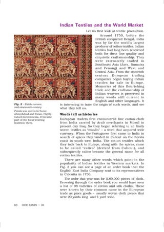 OUR PASTS – III
80
Fig. 2 – Patola weave,
mid-nineteenth century
Patola was woven in Surat,
Ahmedabad and Patan. Highly
valued in Indonesia, it became
part of the local weaving
tradition there.
Indian Textiles and the World Market
Let us first look at textile production.
Around 1750, before the
British conquered Bengal, India
was by far the world’s largest
producer of cotton textiles. Indian
textiles had long been renowned
both for their fine quality and
exquisite craftsmanship. They
were extensively traded in
Southeast Asia (Java, Sumatra
and Penang) and West and
Central Asia. From the sixteenth
century European trading
companies began buying Indian
textiles for sale in Europe.
Memories of this flourishing
trade and the craftsmanship of
Indian weavers is preserved in
many words still current in
English and other languages. It
is interesting to trace the origin of such words, and see
what they tell us.
Words tell us histories
European traders first encountered fine cotton cloth
from India carried by Arab merchants in Mosul in
present-day Iraq. So they began referring to all finely
woven textiles as “muslin” – a word that acquired wide
currency. When the Portuguese first came to India in
search of spices they landed in Calicut on the Kerala
coast in south-west India. The cotton textiles which
they took back to Europe, along with the spices, came
to be called “calico” (derived from Calicut), and
subsequently calico became the general name for all
cotton textiles.
There are many other words which point to the
popularity of Indian textiles in Western markets. In
Fig. 3 you can see a page of an order book that the
English East India Company sent to its representatives
in Calcutta in 1730.
The order that year was for 5,89,000 pieces of cloth.
Browsing through the order book you would have seen
a list of 98 varieties of cotton and silk cloths. These
were known by their common name in the European
trade as piece goods – usually woven cloth pieces that
were 20 yards long and 1 yard wide.
 