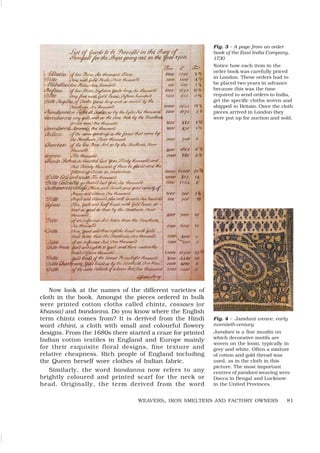 81
WEAVERS, IRON SMELTERS AND FACTORY OWNERS
Fig. 3 – A page from an order
book of the East India Company,
1730
Notice how each item in the
order book was carefully priced
in London. These orders had to
be placed two years in advance
because this was the time
required to send orders to India,
get the specific cloths woven and
shipped to Britain. Once the cloth
pieces arrived in London they
were put up for auction and sold.
Now look at the names of the different varieties of
cloth in the book. Amongst the pieces ordered in bulk
were printed cotton cloths called chintz, cossaes (or
khassa) and bandanna. Do you know where the English
term chintz comes from? It is derived from the Hindi
word chhint, a cloth with small and colourful flowery
designs. From the 1680s there started a craze for printed
Indian cotton textiles in England and Europe mainly
for their exquisite floral designs, fine texture and
relative cheapness. Rich people of England including
the Queen herself wore clothes of Indian fabric.
Similarly, the word bandanna now refers to any
brightly coloured and printed scarf for the neck or
head. Originally, the term derived from the word
Fig. 4 – Jamdani weave, early
twentieth century
Jamdani is a fine muslin on
which decorative motifs are
woven on the loom, typically in
grey and white. Often a mixture
of cotton and gold thread was
used, as in the cloth in this
picture. The most important
centres of jamdani weaving were
Dacca in Bengal and Lucknow
in the United Provinces.
 