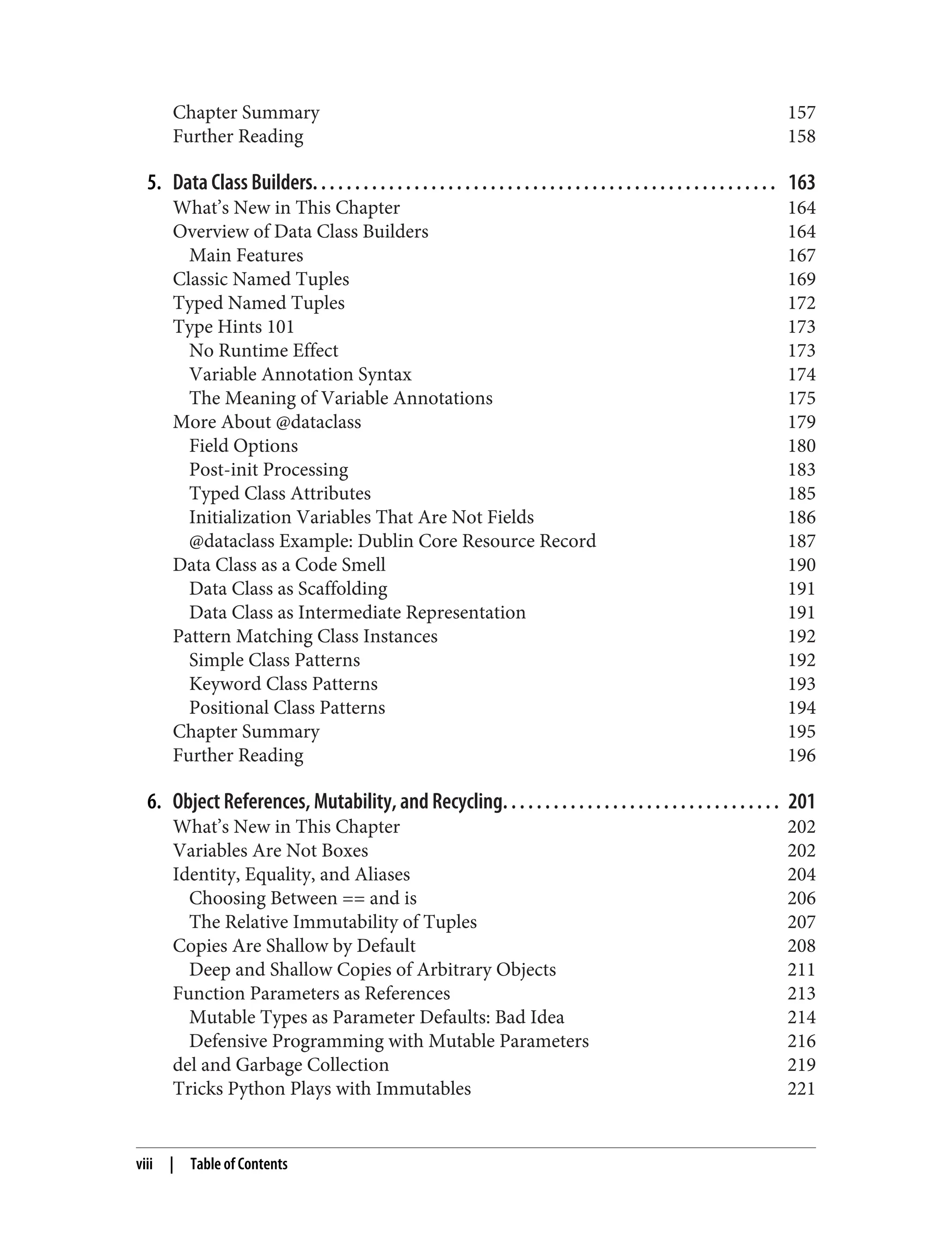 Chapter Summary 157 Further Reading 158 5. Data Class Builders. . . . . . . . . . . . . . . . . . . . . . . . . . . . . . . . . . . . . . . . . . . . . . . . . . . . . . . 163 What’s New in This Chapter 164 Overview of Data Class Builders 164 Main Features 167 Classic Named Tuples 169 Typed Named Tuples 172 Type Hints 101 173 No Runtime Effect 173 Variable Annotation Syntax 174 The Meaning of Variable Annotations 175 More About @dataclass 179 Field Options 180 Post-init Processing 183 Typed Class Attributes 185 Initialization Variables That Are Not Fields 186 @dataclass Example: Dublin Core Resource Record 187 Data Class as a Code Smell 190 Data Class as Scaffolding 191 Data Class as Intermediate Representation 191 Pattern Matching Class Instances 192 Simple Class Patterns 192 Keyword Class Patterns 193 Positional Class Patterns 194 Chapter Summary 195 Further Reading 196 6. Object References, Mutability, and Recycling. . . . . . . . . . . . . . . . . . . . . . . . . . . . . . . . . 201 What’s New in This Chapter 202 Variables Are Not Boxes 202 Identity, Equality, and Aliases 204 Choosing Between == and is 206 The Relative Immutability of Tuples 207 Copies Are Shallow by Default 208 Deep and Shallow Copies of Arbitrary Objects 211 Function Parameters as References 213 Mutable Types as Parameter Defaults: Bad Idea 214 Defensive Programming with Mutable Parameters 216 del and Garbage Collection 219 Tricks Python Plays with Immutables 221 viii | Table of Contents 