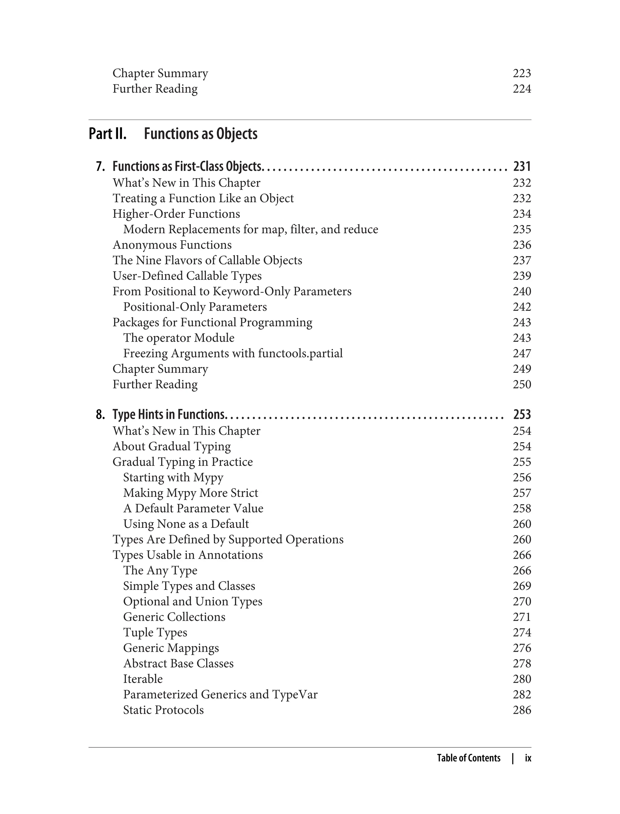 Chapter Summary 223 Further Reading 224 Part II. Functions as Objects 7. Functions as First-Class Objects. . . . . . . . . . . . . . . . . . . . . . . . . . . . . . . . . . . . . . . . . . . . . 231 What’s New in This Chapter 232 Treating a Function Like an Object 232 Higher-Order Functions 234 Modern Replacements for map, filter, and reduce 235 Anonymous Functions 236 The Nine Flavors of Callable Objects 237 User-Defined Callable Types 239 From Positional to Keyword-Only Parameters 240 Positional-Only Parameters 242 Packages for Functional Programming 243 The operator Module 243 Freezing Arguments with functools.partial 247 Chapter Summary 249 Further Reading 250 8. Type Hints in Functions. . . . . . . . . . . . . . . . . . . . . . . . . . . . . . . . . . . . . . . . . . . . . . . . . . . 253 What’s New in This Chapter 254 About Gradual Typing 254 Gradual Typing in Practice 255 Starting with Mypy 256 Making Mypy More Strict 257 A Default Parameter Value 258 Using None as a Default 260 Types Are Defined by Supported Operations 260 Types Usable in Annotations 266 The Any Type 266 Simple Types and Classes 269 Optional and Union Types 270 Generic Collections 271 Tuple Types 274 Generic Mappings 276 Abstract Base Classes 278 Iterable 280 Parameterized Generics and TypeVar 282 Static Protocols 286 Table of Contents | ix 