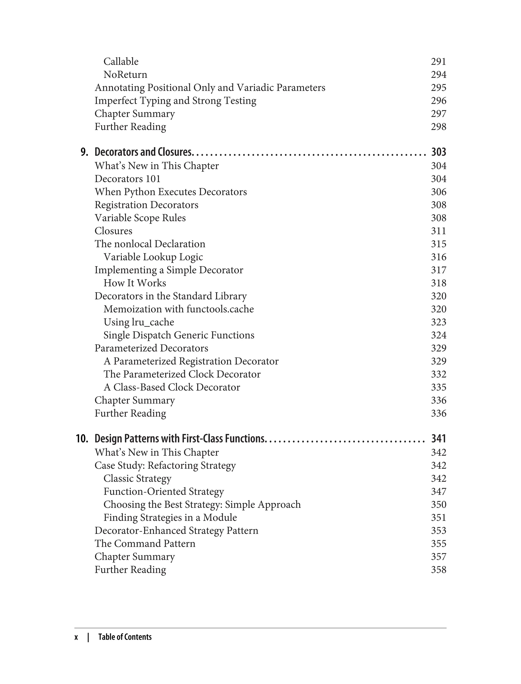 Callable 291 NoReturn 294 Annotating Positional Only and Variadic Parameters 295 Imperfect Typing and Strong Testing 296 Chapter Summary 297 Further Reading 298 9. Decorators and Closures. . . . . . . . . . . . . . . . . . . . . . . . . . . . . . . . . . . . . . . . . . . . . . . . . . . 303 What’s New in This Chapter 304 Decorators 101 304 When Python Executes Decorators 306 Registration Decorators 308 Variable Scope Rules 308 Closures 311 The nonlocal Declaration 315 Variable Lookup Logic 316 Implementing a Simple Decorator 317 How It Works 318 Decorators in the Standard Library 320 Memoization with functools.cache 320 Using lru_cache 323 Single Dispatch Generic Functions 324 Parameterized Decorators 329 A Parameterized Registration Decorator 329 The Parameterized Clock Decorator 332 A Class-Based Clock Decorator 335 Chapter Summary 336 Further Reading 336 10. Design Patterns with First-Class Functions. . . . . . . . . . . . . . . . . . . . . . . . . . . . . . . . . . . 341 What’s New in This Chapter 342 Case Study: Refactoring Strategy 342 Classic Strategy 342 Function-Oriented Strategy 347 Choosing the Best Strategy: Simple Approach 350 Finding Strategies in a Module 351 Decorator-Enhanced Strategy Pattern 353 The Command Pattern 355 Chapter Summary 357 Further Reading 358 x | Table of Contents 