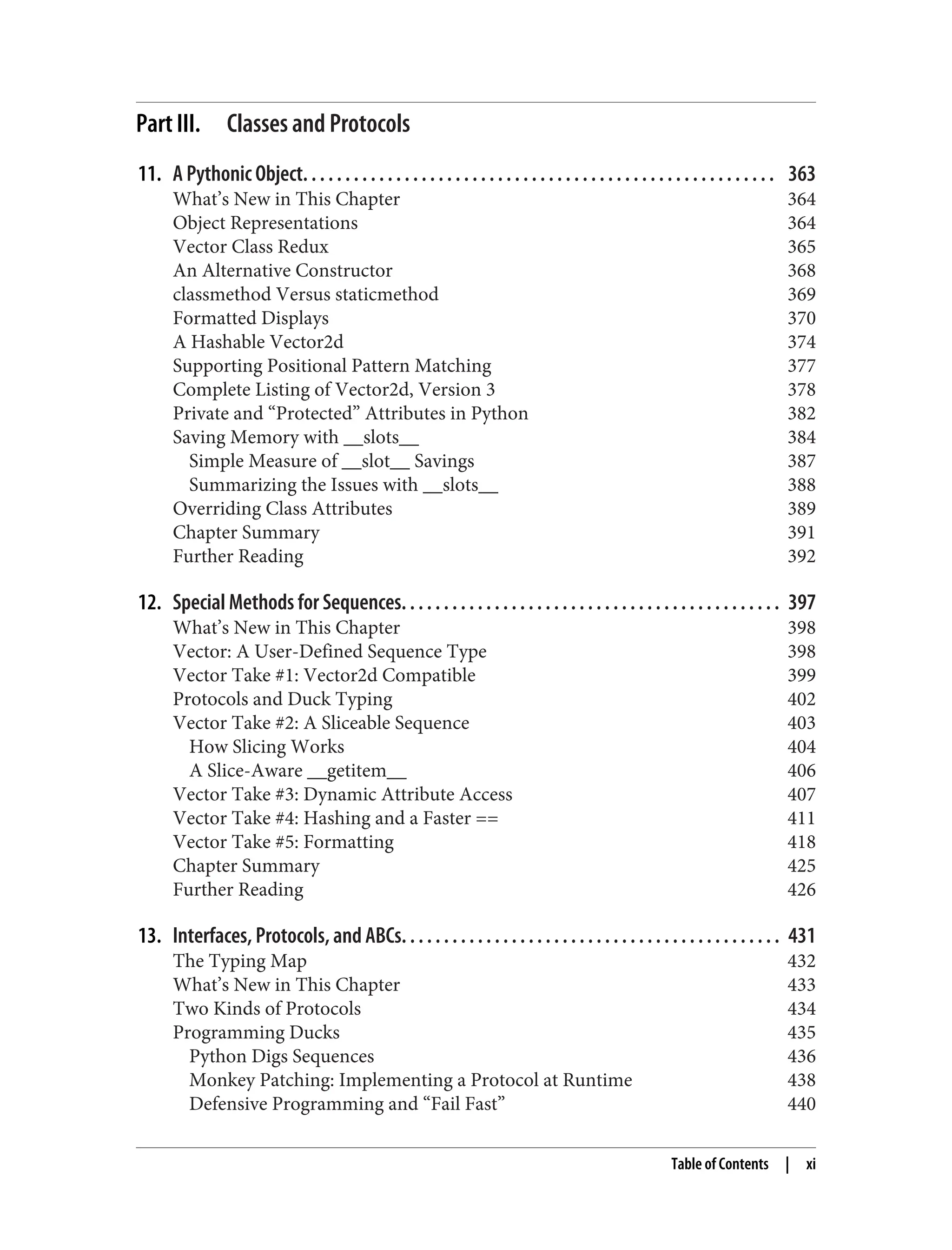 Part III. Classes and Protocols 11. A Pythonic Object. . . . . . . . . . . . . . . . . . . . . . . . . . . . . . . . . . . . . . . . . . . . . . . . . . . . . . . . 363 What’s New in This Chapter 364 Object Representations 364 Vector Class Redux 365 An Alternative Constructor 368 classmethod Versus staticmethod 369 Formatted Displays 370 A Hashable Vector2d 374 Supporting Positional Pattern Matching 377 Complete Listing of Vector2d, Version 3 378 Private and “Protected” Attributes in Python 382 Saving Memory with __slots__ 384 Simple Measure of __slot__ Savings 387 Summarizing the Issues with __slots__ 388 Overriding Class Attributes 389 Chapter Summary 391 Further Reading 392 12. Special Methods for Sequences. . . . . . . . . . . . . . . . . . . . . . . . . . . . . . . . . . . . . . . . . . . . . 397 What’s New in This Chapter 398 Vector: A User-Defined Sequence Type 398 Vector Take #1: Vector2d Compatible 399 Protocols and Duck Typing 402 Vector Take #2: A Sliceable Sequence 403 How Slicing Works 404 A Slice-Aware __getitem__ 406 Vector Take #3: Dynamic Attribute Access 407 Vector Take #4: Hashing and a Faster == 411 Vector Take #5: Formatting 418 Chapter Summary 425 Further Reading 426 13. Interfaces, Protocols, and ABCs. . . . . . . . . . . . . . . . . . . . . . . . . . . . . . . . . . . . . . . . . . . . . 431 The Typing Map 432 What’s New in This Chapter 433 Two Kinds of Protocols 434 Programming Ducks 435 Python Digs Sequences 436 Monkey Patching: Implementing a Protocol at Runtime 438 Defensive Programming and “Fail Fast” 440 Table of Contents | xi 