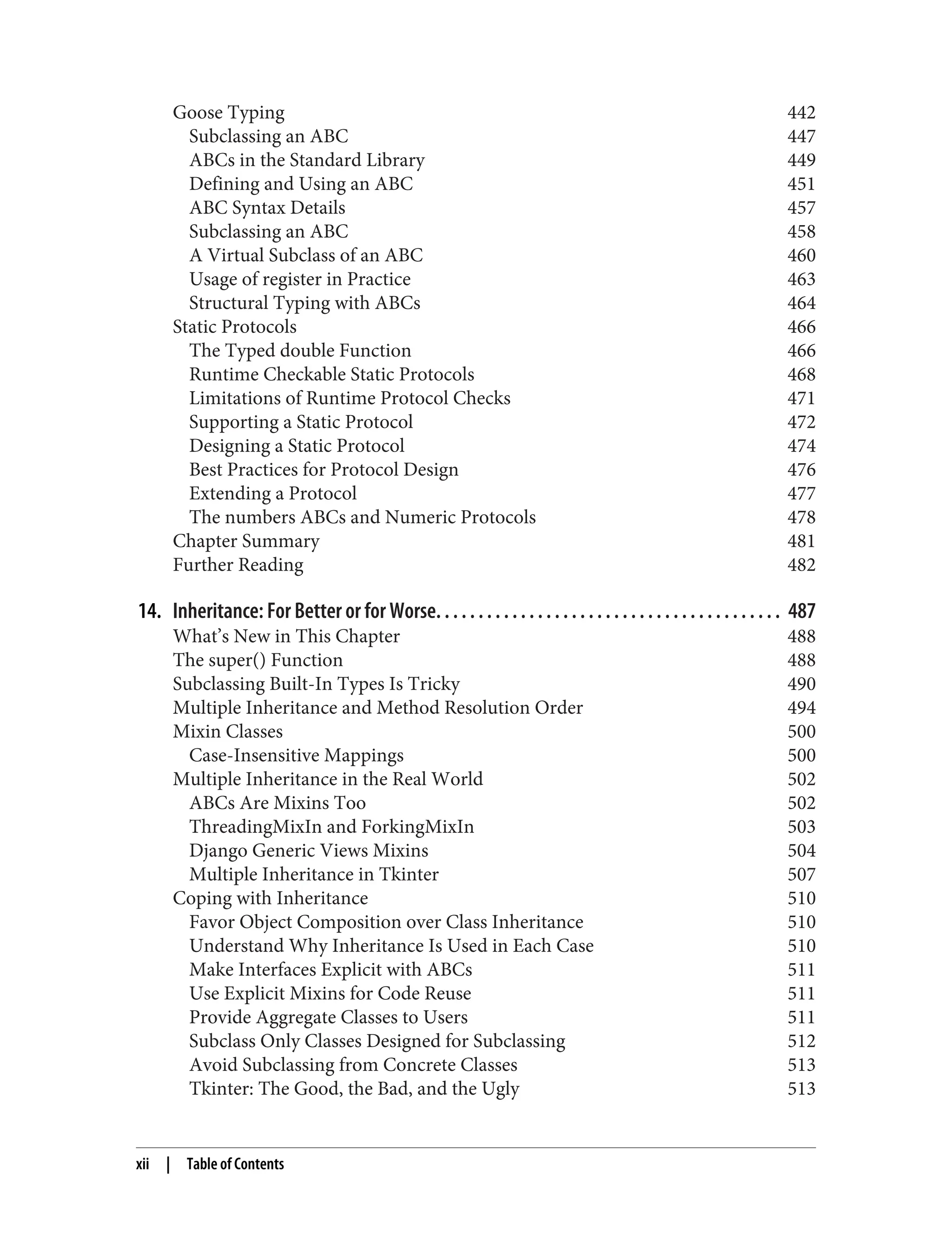 Goose Typing 442 Subclassing an ABC 447 ABCs in the Standard Library 449 Defining and Using an ABC 451 ABC Syntax Details 457 Subclassing an ABC 458 A Virtual Subclass of an ABC 460 Usage of register in Practice 463 Structural Typing with ABCs 464 Static Protocols 466 The Typed double Function 466 Runtime Checkable Static Protocols 468 Limitations of Runtime Protocol Checks 471 Supporting a Static Protocol 472 Designing a Static Protocol 474 Best Practices for Protocol Design 476 Extending a Protocol 477 The numbers ABCs and Numeric Protocols 478 Chapter Summary 481 Further Reading 482 14. Inheritance: For Better or for Worse. . . . . . . . . . . . . . . . . . . . . . . . . . . . . . . . . . . . . . . . . 487 What’s New in This Chapter 488 The super() Function 488 Subclassing Built-In Types Is Tricky 490 Multiple Inheritance and Method Resolution Order 494 Mixin Classes 500 Case-Insensitive Mappings 500 Multiple Inheritance in the Real World 502 ABCs Are Mixins Too 502 ThreadingMixIn and ForkingMixIn 503 Django Generic Views Mixins 504 Multiple Inheritance in Tkinter 507 Coping with Inheritance 510 Favor Object Composition over Class Inheritance 510 Understand Why Inheritance Is Used in Each Case 510 Make Interfaces Explicit with ABCs 511 Use Explicit Mixins for Code Reuse 511 Provide Aggregate Classes to Users 511 Subclass Only Classes Designed for Subclassing 512 Avoid Subclassing from Concrete Classes 513 Tkinter: The Good, the Bad, and the Ugly 513 xii | Table of Contents 