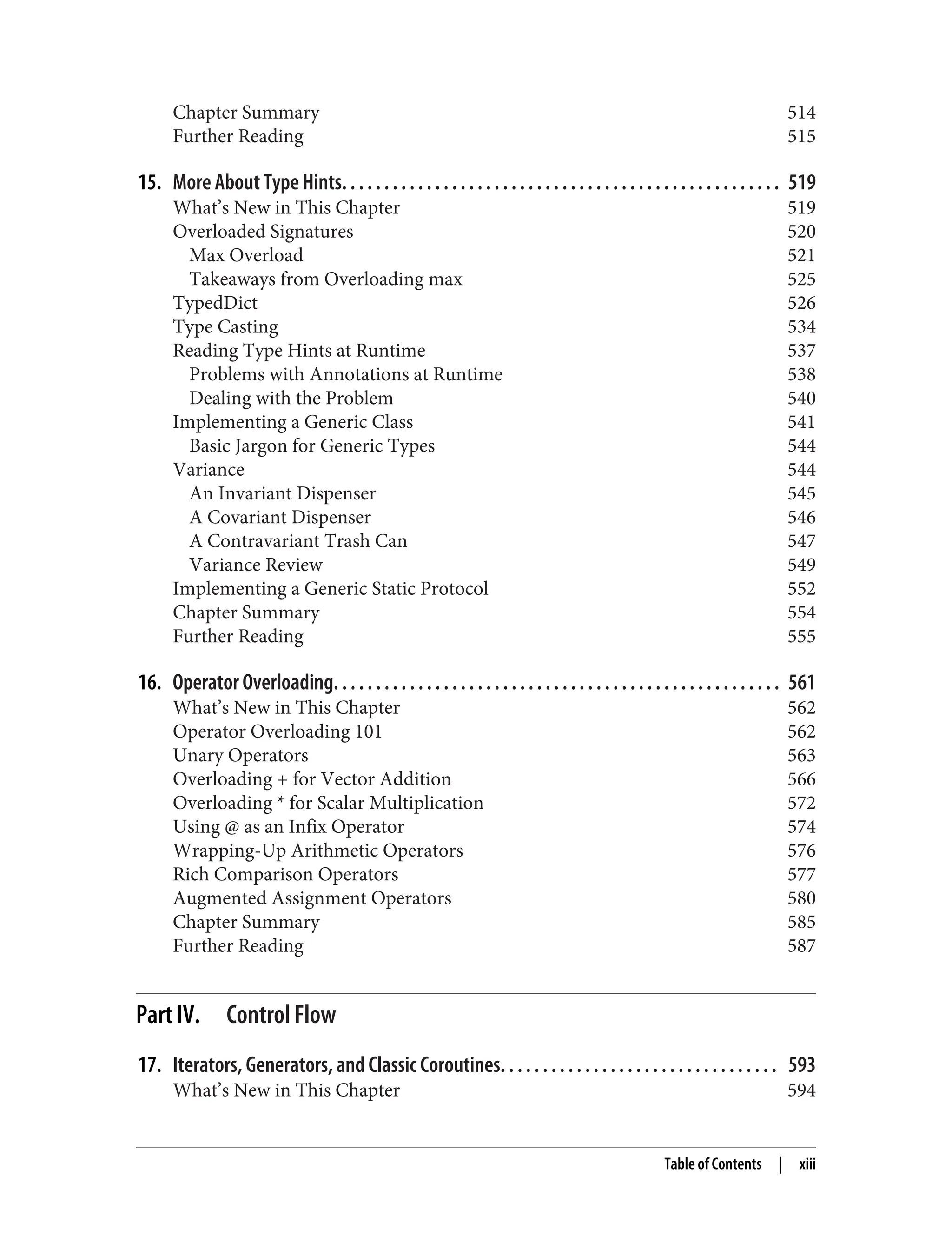 Chapter Summary 514 Further Reading 515 15. More About Type Hints. . . . . . . . . . . . . . . . . . . . . . . . . . . . . . . . . . . . . . . . . . . . . . . . . . . . 519 What’s New in This Chapter 519 Overloaded Signatures 520 Max Overload 521 Takeaways from Overloading max 525 TypedDict 526 Type Casting 534 Reading Type Hints at Runtime 537 Problems with Annotations at Runtime 538 Dealing with the Problem 540 Implementing a Generic Class 541 Basic Jargon for Generic Types 544 Variance 544 An Invariant Dispenser 545 A Covariant Dispenser 546 A Contravariant Trash Can 547 Variance Review 549 Implementing a Generic Static Protocol 552 Chapter Summary 554 Further Reading 555 16. Operator Overloading. . . . . . . . . . . . . . . . . . . . . . . . . . . . . . . . . . . . . . . . . . . . . . . . . . . . . 561 What’s New in This Chapter 562 Operator Overloading 101 562 Unary Operators 563 Overloading + for Vector Addition 566 Overloading * for Scalar Multiplication 572 Using @ as an Infix Operator 574 Wrapping-Up Arithmetic Operators 576 Rich Comparison Operators 577 Augmented Assignment Operators 580 Chapter Summary 585 Further Reading 587 Part IV. Control Flow 17. Iterators, Generators, and Classic Coroutines. . . . . . . . . . . . . . . . . . . . . . . . . . . . . . . . . 593 What’s New in This Chapter 594 Table of Contents | xiii 