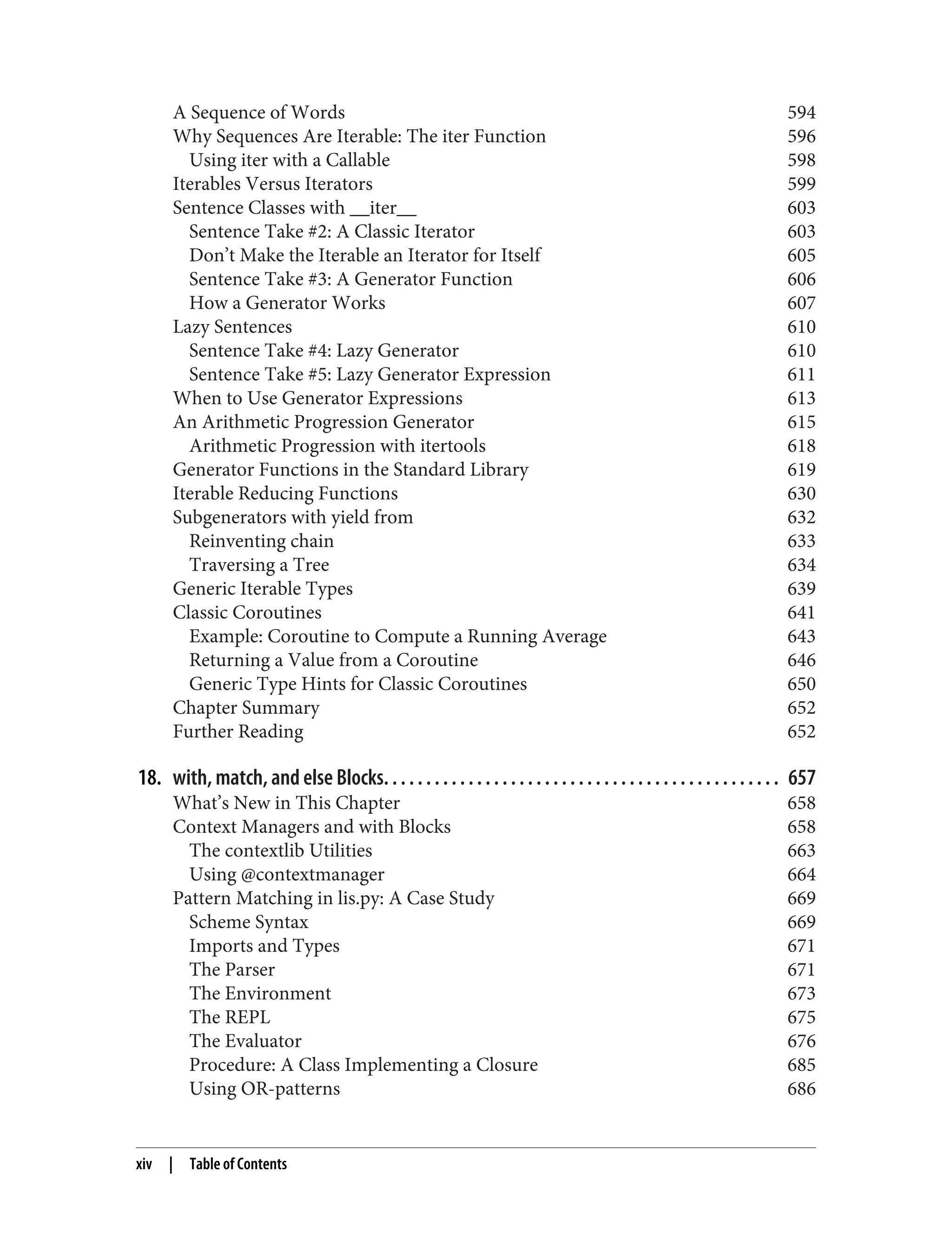 A Sequence of Words 594 Why Sequences Are Iterable: The iter Function 596 Using iter with a Callable 598 Iterables Versus Iterators 599 Sentence Classes with __iter__ 603 Sentence Take #2: A Classic Iterator 603 Don’t Make the Iterable an Iterator for Itself 605 Sentence Take #3: A Generator Function 606 How a Generator Works 607 Lazy Sentences 610 Sentence Take #4: Lazy Generator 610 Sentence Take #5: Lazy Generator Expression 611 When to Use Generator Expressions 613 An Arithmetic Progression Generator 615 Arithmetic Progression with itertools 618 Generator Functions in the Standard Library 619 Iterable Reducing Functions 630 Subgenerators with yield from 632 Reinventing chain 633 Traversing a Tree 634 Generic Iterable Types 639 Classic Coroutines 641 Example: Coroutine to Compute a Running Average 643 Returning a Value from a Coroutine 646 Generic Type Hints for Classic Coroutines 650 Chapter Summary 652 Further Reading 652 18. with, match, and else Blocks. . . . . . . . . . . . . . . . . . . . . . . . . . . . . . . . . . . . . . . . . . . . . . . 657 What’s New in This Chapter 658 Context Managers and with Blocks 658 The contextlib Utilities 663 Using @contextmanager 664 Pattern Matching in lis.py: A Case Study 669 Scheme Syntax 669 Imports and Types 671 The Parser 671 The Environment 673 The REPL 675 The Evaluator 676 Procedure: A Class Implementing a Closure 685 Using OR-patterns 686 xiv | Table of Contents 