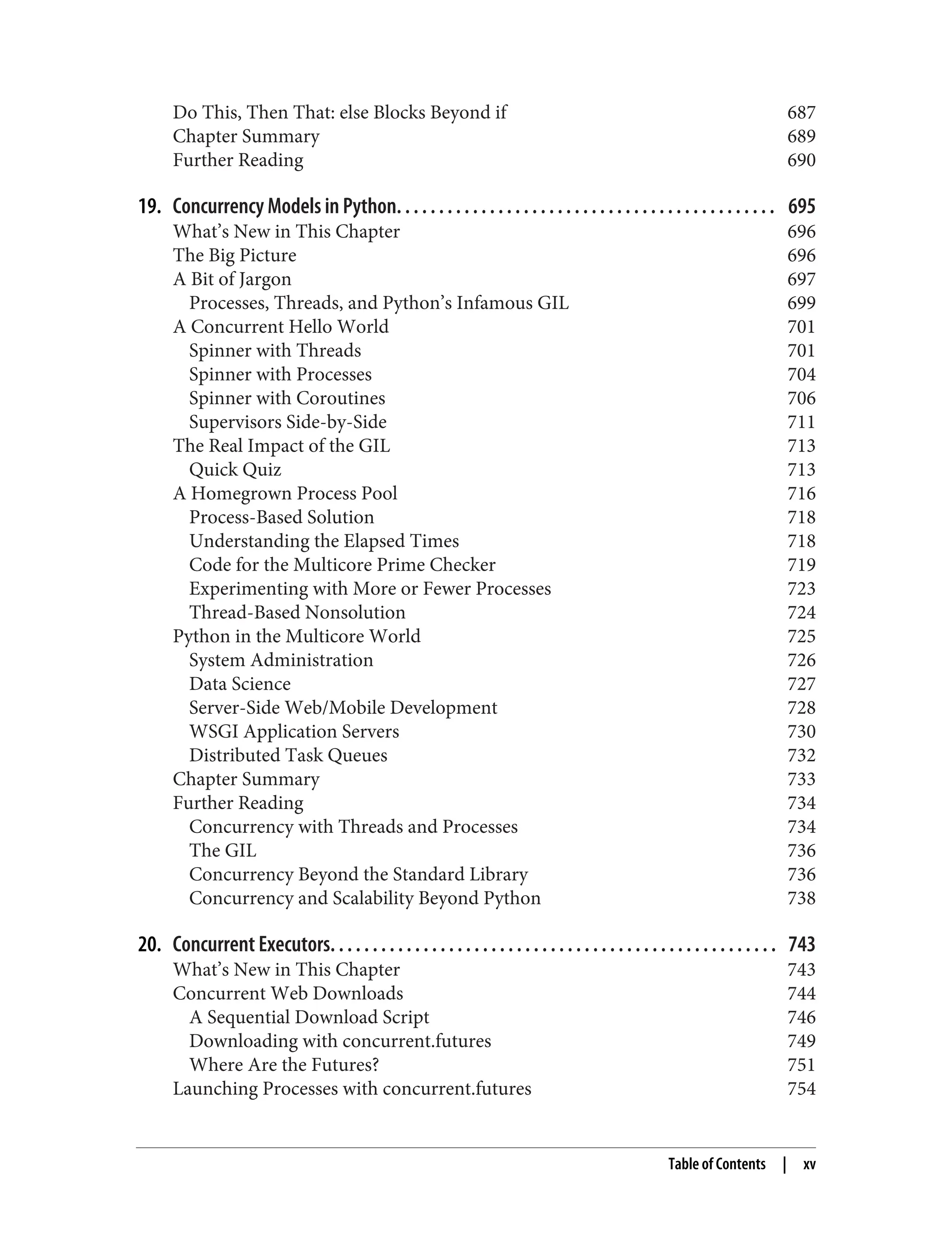 Do This, Then That: else Blocks Beyond if 687 Chapter Summary 689 Further Reading 690 19. Concurrency Models in Python. . . . . . . . . . . . . . . . . . . . . . . . . . . . . . . . . . . . . . . . . . . . . 695 What’s New in This Chapter 696 The Big Picture 696 A Bit of Jargon 697 Processes, Threads, and Python’s Infamous GIL 699 A Concurrent Hello World 701 Spinner with Threads 701 Spinner with Processes 704 Spinner with Coroutines 706 Supervisors Side-by-Side 711 The Real Impact of the GIL 713 Quick Quiz 713 A Homegrown Process Pool 716 Process-Based Solution 718 Understanding the Elapsed Times 718 Code for the Multicore Prime Checker 719 Experimenting with More or Fewer Processes 723 Thread-Based Nonsolution 724 Python in the Multicore World 725 System Administration 726 Data Science 727 Server-Side Web/Mobile Development 728 WSGI Application Servers 730 Distributed Task Queues 732 Chapter Summary 733 Further Reading 734 Concurrency with Threads and Processes 734 The GIL 736 Concurrency Beyond the Standard Library 736 Concurrency and Scalability Beyond Python 738 20. Concurrent Executors. . . . . . . . . . . . . . . . . . . . . . . . . . . . . . . . . . . . . . . . . . . . . . . . . . . . . 743 What’s New in This Chapter 743 Concurrent Web Downloads 744 A Sequential Download Script 746 Downloading with concurrent.futures 749 Where Are the Futures? 751 Launching Processes with concurrent.futures 754 Table of Contents | xv 