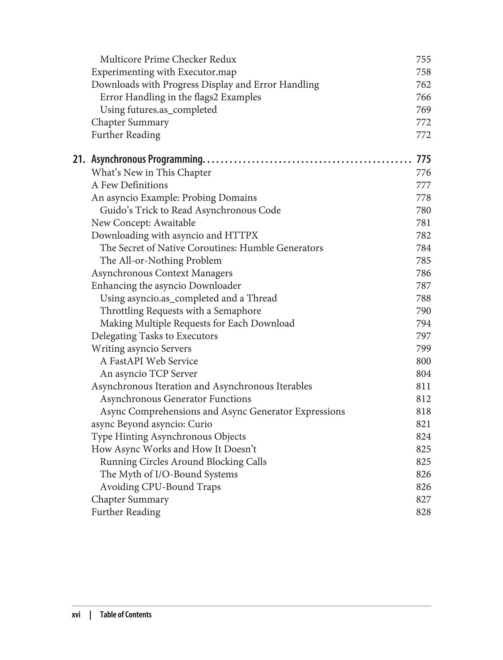 Multicore Prime Checker Redux 755 Experimenting with Executor.map 758 Downloads with Progress Display and Error Handling 762 Error Handling in the flags2 Examples 766 Using futures.as_completed 769 Chapter Summary 772 Further Reading 772 21. Asynchronous Programming. . . . . . . . . . . . . . . . . . . . . . . . . . . . . . . . . . . . . . . . . . . . . . . 775 What’s New in This Chapter 776 A Few Definitions 777 An asyncio Example: Probing Domains 778 Guido’s Trick to Read Asynchronous Code 780 New Concept: Awaitable 781 Downloading with asyncio and HTTPX 782 The Secret of Native Coroutines: Humble Generators 784 The All-or-Nothing Problem 785 Asynchronous Context Managers 786 Enhancing the asyncio Downloader 787 Using asyncio.as_completed and a Thread 788 Throttling Requests with a Semaphore 790 Making Multiple Requests for Each Download 794 Delegating Tasks to Executors 797 Writing asyncio Servers 799 A FastAPI Web Service 800 An asyncio TCP Server 804 Asynchronous Iteration and Asynchronous Iterables 811 Asynchronous Generator Functions 812 Async Comprehensions and Async Generator Expressions 818 async Beyond asyncio: Curio 821 Type Hinting Asynchronous Objects 824 How Async Works and How It Doesn’t 825 Running Circles Around Blocking Calls 825 The Myth of I/O-Bound Systems 826 Avoiding CPU-Bound Traps 826 Chapter Summary 827 Further Reading 828 xvi | Table of Contents 