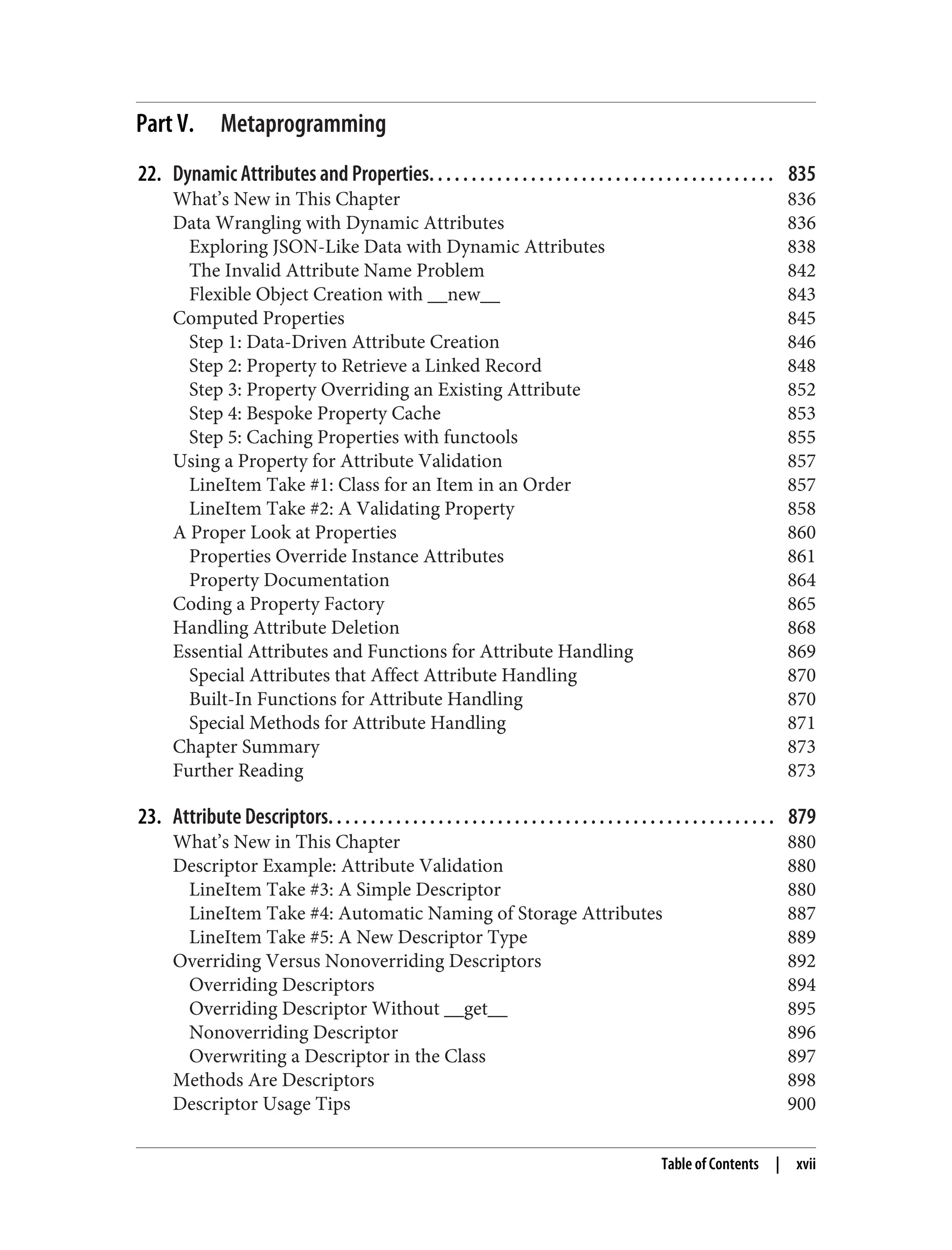 Part V. Metaprogramming 22. Dynamic Attributes and Properties. . . . . . . . . . . . . . . . . . . . . . . . . . . . . . . . . . . . . . . . . 835 What’s New in This Chapter 836 Data Wrangling with Dynamic Attributes 836 Exploring JSON-Like Data with Dynamic Attributes 838 The Invalid Attribute Name Problem 842 Flexible Object Creation with __new__ 843 Computed Properties 845 Step 1: Data-Driven Attribute Creation 846 Step 2: Property to Retrieve a Linked Record 848 Step 3: Property Overriding an Existing Attribute 852 Step 4: Bespoke Property Cache 853 Step 5: Caching Properties with functools 855 Using a Property for Attribute Validation 857 LineItem Take #1: Class for an Item in an Order 857 LineItem Take #2: A Validating Property 858 A Proper Look at Properties 860 Properties Override Instance Attributes 861 Property Documentation 864 Coding a Property Factory 865 Handling Attribute Deletion 868 Essential Attributes and Functions for Attribute Handling 869 Special Attributes that Affect Attribute Handling 870 Built-In Functions for Attribute Handling 870 Special Methods for Attribute Handling 871 Chapter Summary 873 Further Reading 873 23. Attribute Descriptors. . . . . . . . . . . . . . . . . . . . . . . . . . . . . . . . . . . . . . . . . . . . . . . . . . . . . 879 What’s New in This Chapter 880 Descriptor Example: Attribute Validation 880 LineItem Take #3: A Simple Descriptor 880 LineItem Take #4: Automatic Naming of Storage Attributes 887 LineItem Take #5: A New Descriptor Type 889 Overriding Versus Nonoverriding Descriptors 892 Overriding Descriptors 894 Overriding Descriptor Without __get__ 895 Nonoverriding Descriptor 896 Overwriting a Descriptor in the Class 897 Methods Are Descriptors 898 Descriptor Usage Tips 900 Table of Contents | xvii 