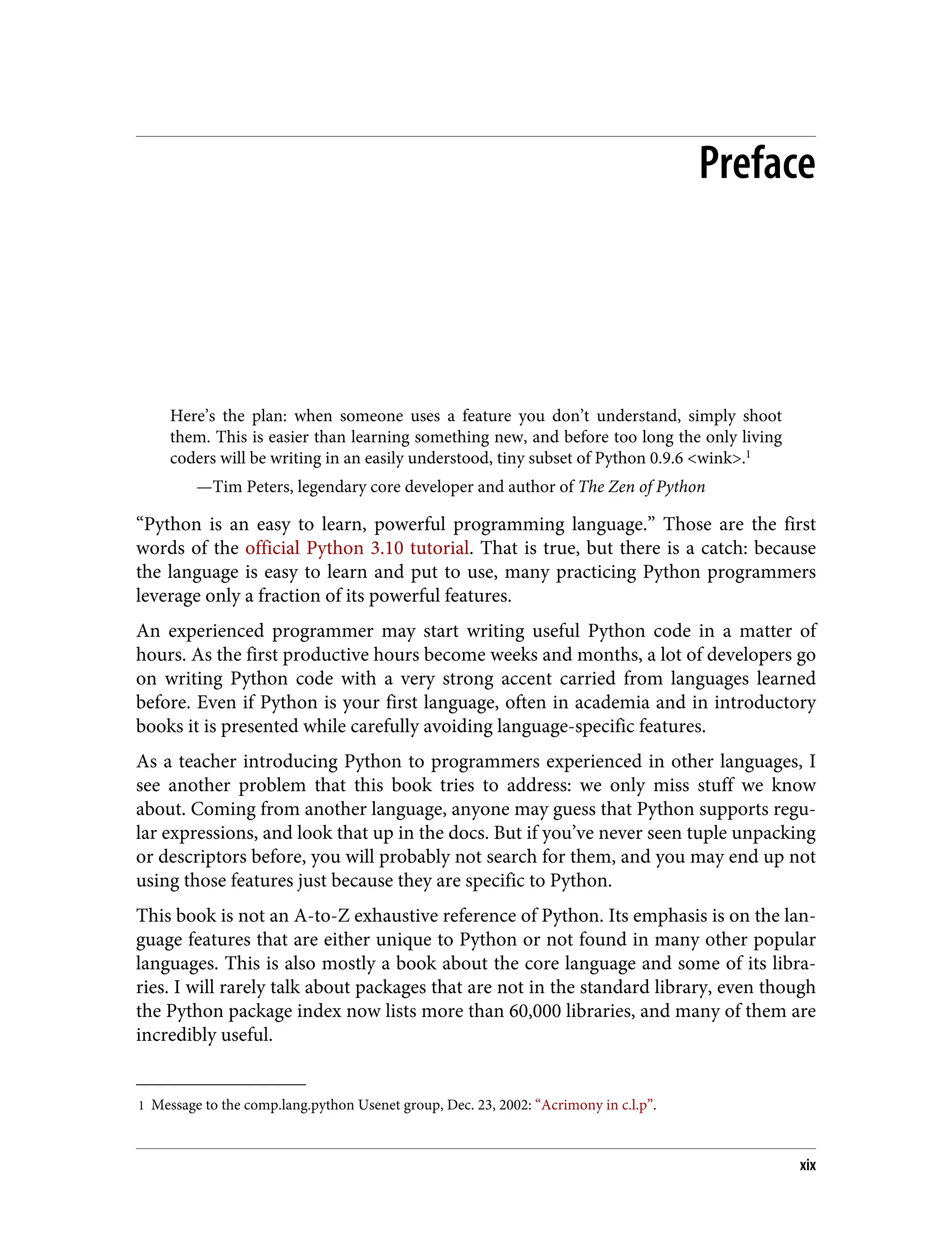 1 Message to the comp.lang.python Usenet group, Dec. 23, 2002: “Acrimony in c.l.p”. Preface Here’s the plan: when someone uses a feature you don’t understand, simply shoot them. This is easier than learning something new, and before too long the only living coders will be writing in an easily understood, tiny subset of Python 0.9.6 <wink>.1 —Tim Peters, legendary core developer and author of The Zen of Python “Python is an easy to learn, powerful programming language.” Those are the first words of the official Python 3.10 tutorial. That is true, but there is a catch: because the language is easy to learn and put to use, many practicing Python programmers leverage only a fraction of its powerful features. An experienced programmer may start writing useful Python code in a matter of hours. As the first productive hours become weeks and months, a lot of developers go on writing Python code with a very strong accent carried from languages learned before. Even if Python is your first language, often in academia and in introductory books it is presented while carefully avoiding language-specific features. As a teacher introducing Python to programmers experienced in other languages, I see another problem that this book tries to address: we only miss stuff we know about. Coming from another language, anyone may guess that Python supports regu‐ lar expressions, and look that up in the docs. But if you’ve never seen tuple unpacking or descriptors before, you will probably not search for them, and you may end up not using those features just because they are specific to Python. This book is not an A-to-Z exhaustive reference of Python. Its emphasis is on the lan‐ guage features that are either unique to Python or not found in many other popular languages. This is also mostly a book about the core language and some of its libra‐ ries. I will rarely talk about packages that are not in the standard library, even though the Python package index now lists more than 60,000 libraries, and many of them are incredibly useful. xix 