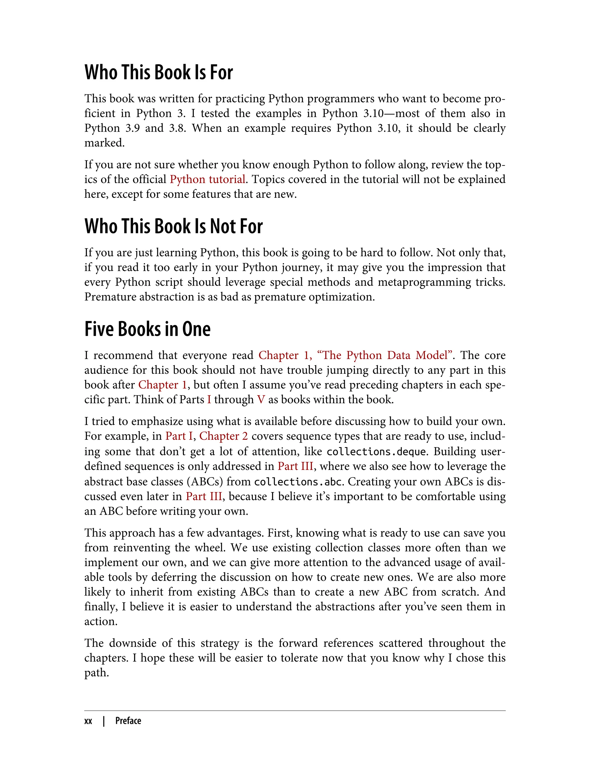 Who This Book Is For This book was written for practicing Python programmers who want to become pro‐ ficient in Python 3. I tested the examples in Python 3.10—most of them also in Python 3.9 and 3.8. When an example requires Python 3.10, it should be clearly marked. If you are not sure whether you know enough Python to follow along, review the top‐ ics of the official Python tutorial. Topics covered in the tutorial will not be explained here, except for some features that are new. Who This Book Is Not For If you are just learning Python, this book is going to be hard to follow. Not only that, if you read it too early in your Python journey, it may give you the impression that every Python script should leverage special methods and metaprogramming tricks. Premature abstraction is as bad as premature optimization. Five Books in One I recommend that everyone read Chapter 1, “The Python Data Model”. The core audience for this book should not have trouble jumping directly to any part in this book after Chapter 1, but often I assume you’ve read preceding chapters in each spe‐ cific part. Think of Parts I through V as books within the book. I tried to emphasize using what is available before discussing how to build your own. For example, in Part I, Chapter 2 covers sequence types that are ready to use, includ‐ ing some that don’t get a lot of attention, like collections.deque. Building user- defined sequences is only addressed in Part III, where we also see how to leverage the abstract base classes (ABCs) from collections.abc. Creating your own ABCs is dis‐ cussed even later in Part III, because I believe it’s important to be comfortable using an ABC before writing your own. This approach has a few advantages. First, knowing what is ready to use can save you from reinventing the wheel. We use existing collection classes more often than we implement our own, and we can give more attention to the advanced usage of avail‐ able tools by deferring the discussion on how to create new ones. We are also more likely to inherit from existing ABCs than to create a new ABC from scratch. And finally, I believe it is easier to understand the abstractions after you’ve seen them in action. The downside of this strategy is the forward references scattered throughout the chapters. I hope these will be easier to tolerate now that you know why I chose this path. xx | Preface 