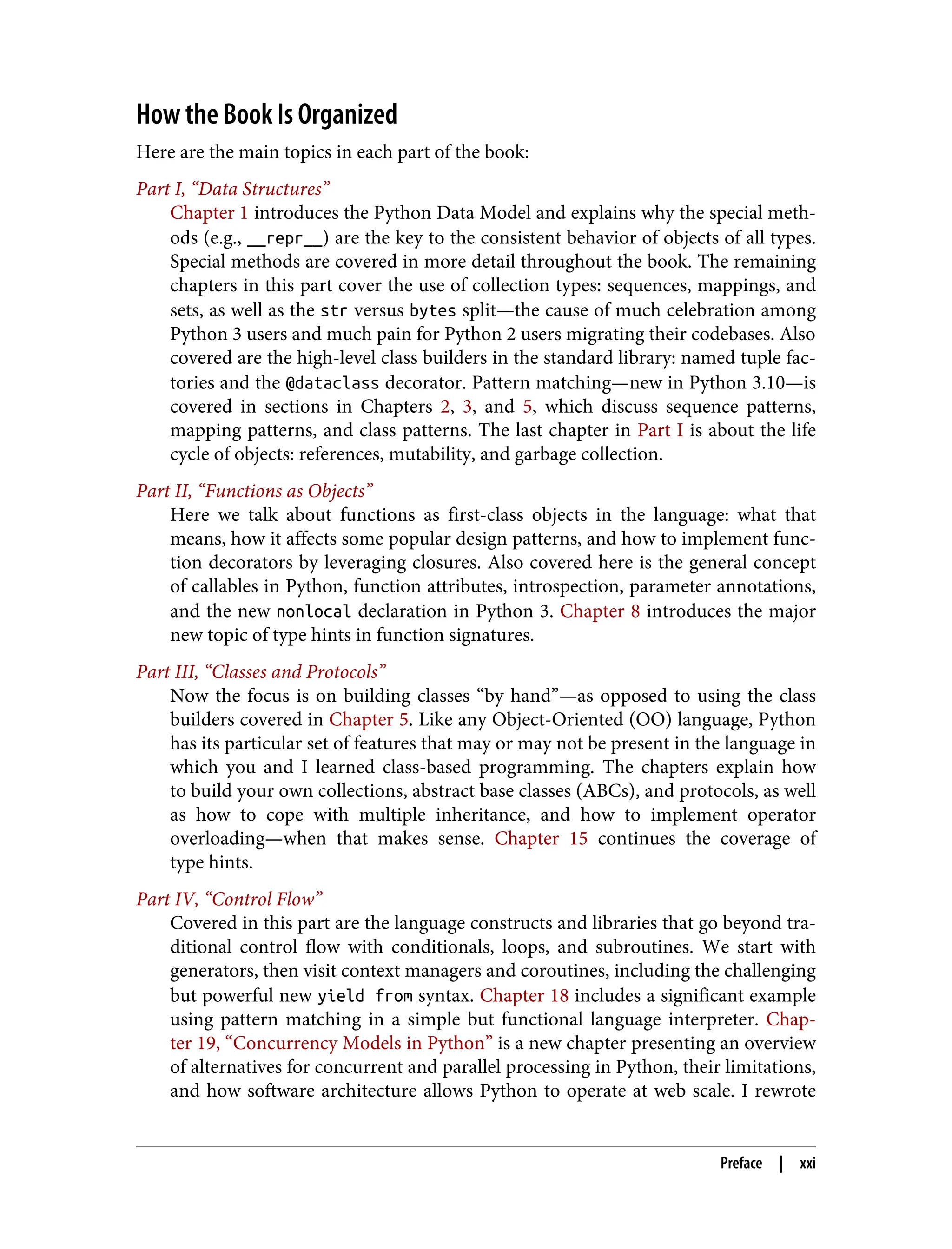 How the Book Is Organized Here are the main topics in each part of the book: Part I, “Data Structures” Chapter 1 introduces the Python Data Model and explains why the special meth‐ ods (e.g., __repr__) are the key to the consistent behavior of objects of all types. Special methods are covered in more detail throughout the book. The remaining chapters in this part cover the use of collection types: sequences, mappings, and sets, as well as the str versus bytes split—the cause of much celebration among Python 3 users and much pain for Python 2 users migrating their codebases. Also covered are the high-level class builders in the standard library: named tuple fac‐ tories and the @dataclass decorator. Pattern matching—new in Python 3.10—is covered in sections in Chapters 2, 3, and 5, which discuss sequence patterns, mapping patterns, and class patterns. The last chapter in Part I is about the life cycle of objects: references, mutability, and garbage collection. Part II, “Functions as Objects” Here we talk about functions as first-class objects in the language: what that means, how it affects some popular design patterns, and how to implement func‐ tion decorators by leveraging closures. Also covered here is the general concept of callables in Python, function attributes, introspection, parameter annotations, and the new nonlocal declaration in Python 3. Chapter 8 introduces the major new topic of type hints in function signatures. Part III, “Classes and Protocols” Now the focus is on building classes “by hand”—as opposed to using the class builders covered in Chapter 5. Like any Object-Oriented (OO) language, Python has its particular set of features that may or may not be present in the language in which you and I learned class-based programming. The chapters explain how to build your own collections, abstract base classes (ABCs), and protocols, as well as how to cope with multiple inheritance, and how to implement operator overloading—when that makes sense. Chapter 15 continues the coverage of type hints. Part IV, “Control Flow” Covered in this part are the language constructs and libraries that go beyond tra‐ ditional control flow with conditionals, loops, and subroutines. We start with generators, then visit context managers and coroutines, including the challenging but powerful new yield from syntax. Chapter 18 includes a significant example using pattern matching in a simple but functional language interpreter. Chap‐ ter 19, “Concurrency Models in Python” is a new chapter presenting an overview of alternatives for concurrent and parallel processing in Python, their limitations, and how software architecture allows Python to operate at web scale. I rewrote Preface | xxi 
