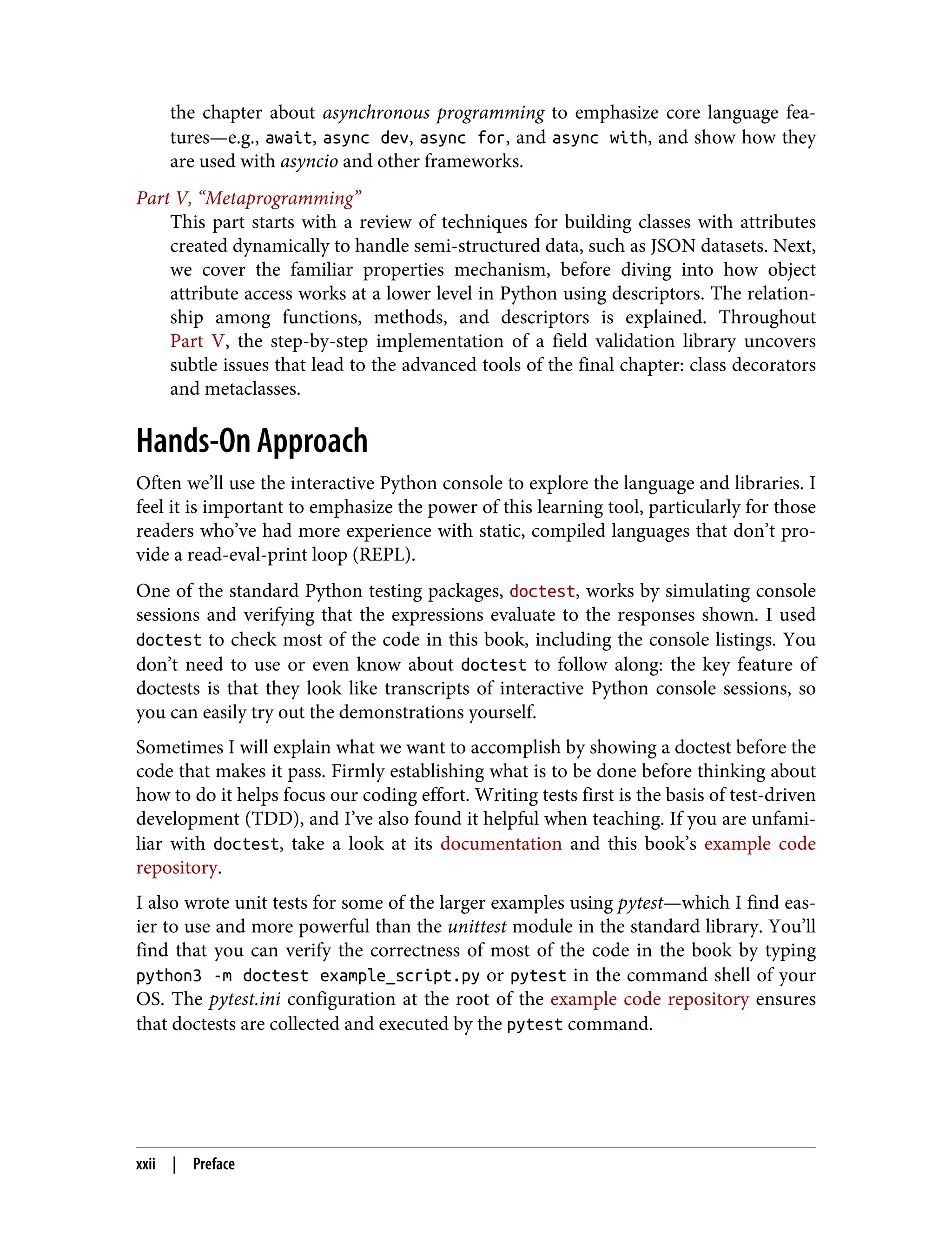 the chapter about asynchronous programming to emphasize core language fea‐ tures—e.g., await, async dev, async for, and async with, and show how they are used with asyncio and other frameworks. Part V, “Metaprogramming” This part starts with a review of techniques for building classes with attributes created dynamically to handle semi-structured data, such as JSON datasets. Next, we cover the familiar properties mechanism, before diving into how object attribute access works at a lower level in Python using descriptors. The relation‐ ship among functions, methods, and descriptors is explained. Throughout Part V, the step-by-step implementation of a field validation library uncovers subtle issues that lead to the advanced tools of the final chapter: class decorators and metaclasses. Hands-On Approach Often we’ll use the interactive Python console to explore the language and libraries. I feel it is important to emphasize the power of this learning tool, particularly for those readers who’ve had more experience with static, compiled languages that don’t pro‐ vide a read-eval-print loop (REPL). One of the standard Python testing packages, doctest, works by simulating console sessions and verifying that the expressions evaluate to the responses shown. I used doctest to check most of the code in this book, including the console listings. You don’t need to use or even know about doctest to follow along: the key feature of doctests is that they look like transcripts of interactive Python console sessions, so you can easily try out the demonstrations yourself. Sometimes I will explain what we want to accomplish by showing a doctest before the code that makes it pass. Firmly establishing what is to be done before thinking about how to do it helps focus our coding effort. Writing tests first is the basis of test-driven development (TDD), and I’ve also found it helpful when teaching. If you are unfami‐ liar with doctest, take a look at its documentation and this book’s example code repository. I also wrote unit tests for some of the larger examples using pytest—which I find eas‐ ier to use and more powerful than the unittest module in the standard library. You’ll find that you can verify the correctness of most of the code in the book by typing python3 -m doctest example_script.py or pytest in the command shell of your OS. The pytest.ini configuration at the root of the example code repository ensures that doctests are collected and executed by the pytest command. xxii | Preface 